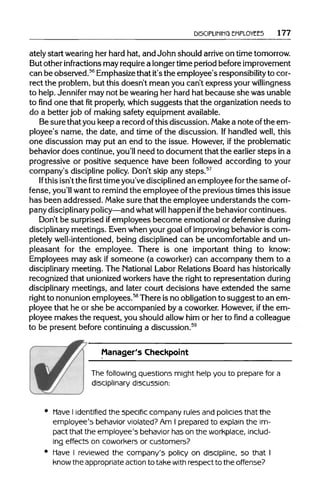 DISCIPLINING EMPLOYEES 177
ately start wearingher hard hat, and John should arrive on timetomorrow.
But other infractions may requirea longertime period beforeimprovement
can be observed.56
Emphasizethat it'sthe employee's responsibility to cor-
rect the problem, but this doesn't mean you can't express yourwillingness
to help.Jennifer may not be wearingher hard hat because she was unable
to find one that fitproperly, which suggests that the organizationneeds to
do a better job of making safety equipmentavailable.
Be sure thatyou keep a record ofthisdiscussion. Makea note ofthe em-
ployee's name, the date, and time of the discussion. Ifhandled well, this
one discussion may put an end to the issue. However, ifthe problematic
behavior does continue, you'll need to document that the earlier steps ina
progressive or positive sequence have been followed according to your
company's discipline policy. Don't skip any steps.57
If this isn'tthe first time you'vedisciplinedan employee forthe same of-
fense, you'll wantto remindthe employee ofthe previoustimes this issue
has been addressed. Makesure that the employee understands the com-
pany disciplinary policy—and whatwill happen ifthe behavior continues.
Don't be surprised ifemployees become emotional or defensive during
disciplinary meetings. Evenwhenyour goal of improving behavior is com-
pletely well-intentioned, being disciplined can be uncomfortableand un-
pleasant for the employee. There is one important thing to know:
Employees may ask if someone (a coworker) can accompany them to a
disciplinary meeting. The National Labor RelationsBoard has historically
recognized that unionized workers have the right to representation during
disciplinary meetings, and later court decisions have extended the same
right to nonunionemployees.58
There isno obligationto suggest to an em-
ployee that he or she be accompanied by a coworker. However,ifthe em-
ployee makes the request, you should allow him or her to find a colleague
to be present before continuinga discussion.59
Manager's Checkpoint
The following questions might help you to prepare for a
disciplinary discussion:
Have I identified the specific company rules and policies that the
employee's behavior violated? Am I prepared to explain the im-
pact that the employee's behavior hason the workplace, includ-
ing effects on coworkers or customers?
Have I reviewed the company's policy on discipline, so that I
know the appropriate action to take with respect to the offense?
 