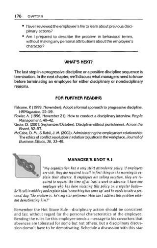 178 CHAPTER 9
Have Ireviewed the employee's file to learnabout previous disci-
plinary actions?
Am I prepared to describe the problem in behavioral terms,
without making any personal attributions about the employee's
character?
WHAT'S NEXT?
The last step in a progressive disciplineor a positive disciplinesequence is
termination. Inthe next chapter,we'll discuss whatmanagers need toknow
before terminating an employee for either disciplinaryor nondisciplinary
reasons.
FOR FURTHER READIMG
Falcone, P. (1999, November).Adopt a formal approach to progressive discipline.
HRMagazine, 55-59.
Fowler, A. (1996, November 21).How to conduct a disciplinaryinterview. People
Management, 40-42.
Grote, D. (2001, September/October). Disciplinewithout punishment. Across the
Board, 52-57.
McCabe, D.M., &Rabil, J. M.(2002). Administering the employment relationship:
The ethics of conflict resolution in relationto justice inthe workplace.Journal of
Business Ethics, 36, 33-48.
MANAGER'S KNOT 9.1
"My organization has a very strict attendance policy. If employees
are sick, they are required to call in first thing in the morning to ex--
plain their absence. If employees are taking vacation, they arere--
quired to request the time off at least a week in advance. I have one
employee who has been violating this policy on a regular basis—
he'll call in midday and explain that 'something has come up' and he needs to take a per--
sonal day.The problem is, he's my star performer. How can I address this problem with-
out demotivating him?"
Remember the Hot Stove Rule—disciplinary action should be consistent
and fair, without regard for the personal characteristics of the employee.
Bending the rules for this employee sends a message to his coworkers that
absences are tolerated for some but not others. But a disciplinary discus-
sion doesn't have to be demotivating. Schedule a discussion with this star
 