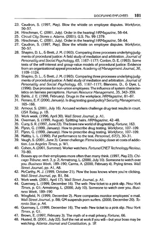 DISCIPLINING EMPLOYEES 181
23. Caudron, S. (1997, May). Blow the whistle on employee disputes. Workforce,
50-57.
24. Hirschman, C. (2001, July). Order in the hearing!HRMagazine, 58-64.
25. Circuit City Stores v. Adams. (2001). U.S. Mo.99-1379.
26. Hirschman, C. (2001, July). Order in the hearing! HRMagazine, 58-64.
27. Caudron, S. (1997, May). Blow the whistle on employee disputes. Workforce,
50-57.
28. Shapiro, D. L, &Brett, J. M.(1993). Comparing three processes underlyingjudg-
ments of procedural justice: A field study of mediation and arbitration.Journal of
Personality and Social Psychology, 65, 1167-1177; Conlon, D. E. (1993). Some
tests of the self-interest and group-value models of procedural justice: Evidence
from an organizationalappeal procedure. Academy of Management Journal, 36,
1109-1124.
29. Shapiro, D. L.,&Brett, J. M.(1993). Comparing three processes underlyingjudg-
ments of procedural justice: A field study of mediation and arbitration.Journal of
Personality and Social Psychology, 65, 1167-1177; Blancero, D., & Dyer, L.
(1996). Due process for non-union employees: The influence of system character-
istics on fairness perceptions. Human Resource Management, 35, 343-359.
30. Bahls, J. E. (1998, February). Drugs in the workplace. HRMagazine, 81-87.
31. Ferraro, E. F.(2000, January). Isdrug testing good policy?Security Management,
165-166.
32. Armour,S. (2001, July 16). Accused workers challenge drug-test results in court.
USA Today, p. 1B.
33. Work week. (1996, April 30). Wall Street Journal, p. Al.
34. Overman, S. (1999, August). Splitting hairs. HRMagazine, 42-48.
35. Curry, S. R.(1997, June 23). The brave newworld ofdrugtesting. Fortune, 163.
36. Flynn, G. (1999, January). Howto prescribe drug testing. Workforce, 107-109.
37. Flynn, G. (1999, January). Howto prescribe drug testing. Workforce, 107-109.
38. Maltby, L. L. (1990). Put performance to the test. Personnel, 67(1), 30-31.
39. Vaugh, S. (2001, June 3). Career challenge: Firms looking closer at costs of addic-
tion. Los Angeles Times, p. Wl.
40. Cohen, A.(2001, Summer). Workerwatchers. Fortune/CNET Technology Review,
70-80.
41. Bosses spy on their employees more often than many think. (1997, May23). Chi-
cago Tribune,sect. 3, p. 2; Armstrong, L.(2000, July 10). Someone to watch over
you. Business Week, 189-190; Carrns, A. (2000, February4). Prying times. Wall
Street Journal, pp. Al, A8.
42. McCarthy, M.J. (1999, October 21). Mow the boss knows where you're clicking.
Wall Street Journal, pp. Bl, B4.
43. Work week. (2001, April 17). Wall Street Journal, p. Al.
44. Guernsey, L. (1999, December 16). The web: Newticket to a pink slip. New York
Times, p. Gl; Armstrong, L. (2000, July 10). Someone to watch over you. Busi-
ness Week, 189-190
45. Wingfield, M.(1999, December 2). More companies monitor employees' e-mail.
Wall Street Journal, p. B8; GMsuspends porn surfers. (2000, December 20). To-
ronto Star, p. A4.
46. Guernsey, L. (1999, December 16). The web: Mew ticket to a pink slip. Hew York
Times, p. Gl.
47. Brown, E. (1997, February 3). The myth of e-mail privacy. Fortune, 66.
48. Husted, B. (2001, July 22). Surf the net at work ifyou will—but your boss may be
watching. Atlanta Journal and Constitution, p. 1R
 