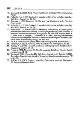 182 CHAPTER 9
49. Greengard, S. (1996, May). Privacy: Entitlement or illusion? Personnel Journal,
74-88.
50. McCarthy, M.J. (1999, October 21). Virtual morality:A new workplace quandary.
Wall Street Journal, pp. Bl, B4.
51. Guernsey, L. (1999, December 16). The web: Newticket to a pink slip. New York
Times, p. Gl.
52. McCarthy, M.J. (1999, October 21). Virtual morality: A new workplace quandary.
Wall Street Journal, pp. Bl, B4.
53. Ambrose, M.L, &Alder, G. S. (2000). Designing, implementing, and utilizing com-
puterized performance monitoring: Enhancing organizational justice. Research in
Personnel and Human Resources Management, 18, 187-219; Hovorka-Mead,A.
D., Ross, W.H. Jr., Whipple, T., & Renchin, M. B. (2002). Watching the detectives:
Seasonal student employee reactions to electronic monitoring with and without ad-
vance notice. Personnel Psychology, 55, 329-362.
54. Tse, K.,&Foust, D.(2002,April 15). Atriskfrom smoking: Yourjob. BusinessWeek, 12.
55. Hirschman, C. (2003, February). Off duty, out of work. HRMagazine, 51-56.
56. Ramsey, R. D. (1998, February). Guidelines for the progressive discipline of em-
ployees. Supervision, 10-12.
57. Fowler, A. (1996, November 21). How to conduct a disciplinaryinterview.People
Management, 40-42.
58. Workweek. (2001, November 20). Wall Street Journal, p. Al; Roberts, V. (2001,
December). Court upholds extending Weingarten rights to nonunion workers. HR
News, 13.
59. Redeker, J. R.(1989). Employee discipline: Policies and practices. Washington,
DC: Bureau of National Affairs.
 