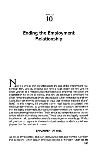 CHAPTER
10
Ending the Employment
Relationship
N,.ow it's time to shift our attention to the end of the employment rela-
tionship. How you say goodbye can have a huge impact on how you feel
about yourself as a manager, howthe terminated employee feels about the
organization he or she is leaving, and how the employee's coworkers feel
about remainingemployed bythe organization.When terminations areinev-
itable, how can they be conducted in ways that minimizenegative afteref-
fects? In this chapter, I'll describe some legal issues associated with
employee terminations, so you're clear about howto conduct terminations
that are legallyenforceable. But conducting terminations the rightwayis not
just about staying inside the law.I'll talk about extra steps that some organi-
zations take in downsizing situations. These steps are not legally required,
but they can help ease the burdens ofthe employees who are let go. I'll also
tell you how to prepare for the termination interview, in which you tell em-
ployees that the relationship is over.
EMPLOYMENT AT WILL
Go out to any citystreet and start interviewing men and women. Askthem
this question: "When can an employee lose his or her job?" Chances are
183
 