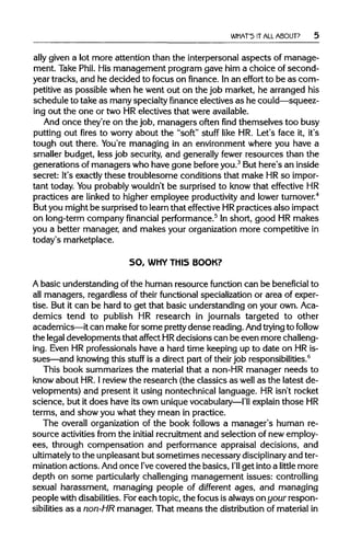 WHAT'S IT ALL ABOUT?
ally given a lot more attention than the interpersonal aspects of manage-
ment. Take Phil. His management program gave him a choice of second-
year tracks, and he decided to focus on finance. Inan effort to be as com-
petitive as possible when he went out on the job market, he arranged his
schedule to take as many specialty financeelectives as he could—squeez-
ing out the one or two HR electives that wereavailable.
And once they're on the job, managers often find themselves too busy
putting out fires to worry about the "soft" stuff like HR. Let's face it, it's
tough out there. You're managing in an environment where you have a
smaller budget, less job security, and generally fewer resources than the
generations of managers who have gone before you.3
But here's an inside
secret: It's exactly these troublesome conditions that make HRso impor-
tant today. Youprobably wouldn't be surprised to know that effective HR
practices are linked to higher employee productivityand lowerturnover.4
But you might be surprised to learn that effective HRpractices also impact
on long-term company financial performance.5
In short, good HR makes
you a better manager, and makes your organization more competitive in
today's marketplace.
SO, WHY THIS BOOK?
A basic understanding of the human resource function can be beneficial to
all managers, regardless of their functional specialization or area of exper-
tise. But it can be hard to get that basic understanding on your own. Aca-
demics tend to publish HR research in journals targeted to other
academics—it can make for some prettydense reading. Andtrying to follow
the legaldevelopments that affect HRdecisions can be even more challeng-
ing. Even HR professionals have a hard time keeping up to date on HRis-
sues—and knowingthis stuff is a direct part of theirjob responsibilities.6
This book summarizes the material that a non-HR manager needs to
know about HR. Ireviewthe research (the classics as well as the latest de-
velopments) and present it using nontechnical language. HR isn't rocket
science, but it does have its own unique vocabulary—I'll explainthoseHR
terms, and show you what they mean in practice.
The overall organization of the book follows a manager's human re-
source activities from the initial recruitment and selection of new employ-
ees, through compensation and performance appraisal decisions, and
ultimately to the unpleasant but sometimes necessary disciplinary and ter-
mination actions. And once I'vecovered the basics, I'll get intoa little more
depth on some particularlychallenging management issues: controlling
sexual harassment, managing people of different ages, and managing
people withdisabilities. Foreach topic, the focus isalwaysonyour respon-
sibilities as a non-HR manager. That means the distributionof materialin
 