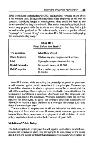 ENDING THE EMPLOYMENT RELATIONSHIP 185
2001 (scheduled to start after May2001 graduations) reneged on the offers
a few months later. Because the new hires were employed at will with no
contract specifying length of employment, they could be fired at any
time—even before they started work!This action was perfectly legal, but it
wasn't very popular with the students who thought that they had a job
locked in after graduation. To make amends, some companies offered
"apology" or "reverse hiring" bonuses (see Box 10.1)—essentially paying
the students to stay away.5
BOX 10.1
Fired Before You Start!!!6
The company What they offered
Cisco Systems 90 days pay,plus outplacementservices
Intel Signingbonus plus two months pay
Nortel Networks Bonuses in excess of $1,000
Dell Computer One month's pay; expense reimbursement
tointerns
Most G.S. states, while accepting the general principleof employment
at will, also recognize certain exceptions to the principle.These excep-
tions define situations in which employees cannot be terminated at the
will of the employer. Ifan employee is terminated in these situations, the
termination constitutes a wrongful discharge and the employee can
bring a suit against the employer. Wrongful discharge suits are veryex-
pensive for employers. It costs the average employer approximately
$80,000 to mount a legal defense in a wrongful discharge suit—and
that's ifthe employer wins!7
The exceptions to employment at will are defined at the state level, so
they vary a bit from state to state. However, most states recognize some
form of these three exceptions to employment at will: violation of public
policy, implied contract, and implied covenant of good faith.
Violation of Public Policy
The first exception to employment at will applies to situations inwhich em-
ployees are terminated when they are tryingto do something forthe public
good. It'sinthe public's interest that citizensserve on ajurywhen called, so
 
