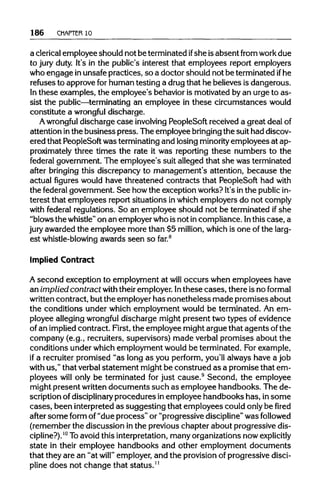 186 CHAPTER 10
a clericalemployee should not be terminatedifshe isabsent from work due
to jury duty. It's in the public's interest that employees report employers
who engage inunsafepractices, so a doctor should not be terminated ifhe
refuses to approve forhuman testing a drugthat he believes is dangerous.
In these examples, the employee's behavioris motivated by an urge to as-
sist the public—terminatingan employee in these circumstances would
constitute a wrongful discharge.
A wrongful discharge case involving PeopleSoft received a great dealof
attention inthe business press. The employee bringing the suithad discov-
ered that PeopleSoftwas terminatingand losing minority employees at ap-
proximately three times the rate it was reporting these numbers to the
federal government. The employee's suit alleged that she wasterminated
after bringing this discrepancy to management's attention, because the
actual figures would have threatened contracts that PeopleSoft had with
the federal government. See howthe exception works? It's inthe public in-
terest that employees report situations inwhichemployers do not comply
with federal regulations. So an employee should not be terminated if she
"blows the whistle" on an employerwho isnot incompliance. Inthis case, a
jury awarded the employee more than $5 million, which is one of the larg-
est whistle-blowing awards seen so far.8
Implied Contract
A second exception to employment at will occurs when employees have
an implied contract withtheiremployer.Inthese cases, there is no formal
written contract, but the employerhas nonetheless made promises about
the conditions under which employment would be terminated. An em-
ployee alleging wrongful discharge might present two types of evidence
of an impliedcontract. First, the employee mightargue that agents of the
company (e.g., recruiters, supervisors) made verbal promises about the
conditions under whichemployment wouldbe terminated. Forexample,
if a recruiter promised "as long as you perform, you'll always have a job
with us," that verbalstatement might be construed as a promise that em-
ployees will only be terminated for just cause.9
Second, the employee
might present written documents such as employee handbooks. The de-
scription of disciplinary procedures in employee handbooks has, insome
cases, been interpretedas suggesting that employees could onlybe fired
after some form of "due process" or "progressive discipline" was followed
(remember the discussion inthe previous chapter about progressive dis-
cipline?).10
Toavoid this interpretation,manyorganizationsnow explicitly
state in their employee handbooks and other employment documents
that they are an "at will" employer, and the provisionof progressive disci-
pline does not change that status.11
 