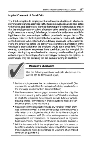 ENDING THEEMPLOYMENT RELATIONSHIP 187
Implied Covenant of Good Faith
The third exception to employment at will covers situations in which em-
ployers werefound to act in bad faith. Ifan employerappears to have acted
with malice,and deliberately plannedthe timing ofa termination to ensure
that the employee cannot collect a bonus orother benefits,thetermination
might constitute a wrongful discharge. Inone of the early cases establish-
ing thisexception, an employee had been promised a two-partbonus. The
employee collected thefirstpartofthe bonuswhenhe made a sale, and the
second part was to be collected when delivery was made to the customer.
Firing the employee before the delivery date constituted a violation of the
employee's expectation that the employerwould act in good faith.12
More
recently, some former employees have sued dot-corns for wrongful dis-
charge, claiming theywerefiredso the companycould avoidissuing stock
options or preventemployees from exercisingor cashing in the options. In
other words, they are accusing the dot-coms of acting in bad faith.13
Manager's Checkpoint
Use the following questions to decide whether an em-
ployee can be terminated at will:
Did the employee knowthat he or she was employed at will? (You
may wantto include this information in offer letters and reinforce
the message in other written documentation.)
Hasthe employee been engaged in any activities that might be
interpreted as acting in the public's interest? (Look for situations
in which the employee has engaged in civic duties or whistle-
blowing efforts. Terminations in these situations might be con-
strued as public policy violations.)
Hasanyone in the organization made any verbal or written prom-
ises to the employee? Is there any language in the employee's
offer letter or employee handbook that limits the employer's
ability to terminate at will? (Verbal or written promises made by
organizational representatives, or communicated in organiza-
tional documents, might be construed as an implied contract.)
Will the termination limit the employee's access to bonuses or
benefits to whichhe or she isotherwise entitled? (Terminations in
these situations might be construed as violations of an implied
covenant of good faith.)
 