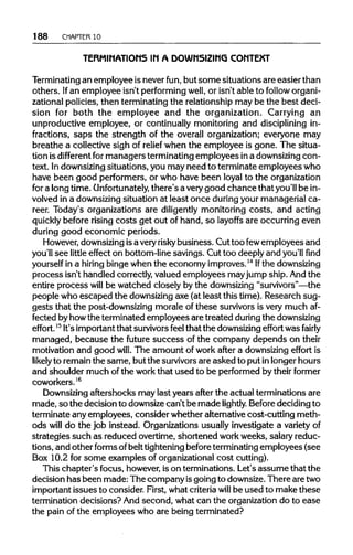 188 CHAPTER 10
TERMINATIONS IN A DOWNSIZING CONTEXT
Terminating an employee is never fun, but some situations are easier than
others. Ifan employee isn't performing well, or isn't able to follow organi-
zational policies, then terminating the relationship may be the best deci-
sion for both the employee and the organization. Carrying an
unproductive employee, or continually monitoring and discipliningin-
fractions, saps the strength of the overall organization; everyone may
breathe a collective sigh of relief when the employee is gone. The situa-
tion isdifferent formanagers terminatingemployees ina downsizingcon-
text. Indownsizingsituations, you may need to terminate employees who
have been good performers, or who have been loyal to the organization
for a long time. Unfortunately, there's a verygood chance that you'll be in-
volved in a downsizingsituation at least once duringyour managerial ca-
reer. Today's organizations are diligently monitoring costs, and acting
quickly before risingcosts get out of hand, so layoffs are occurring even
during good economic periods.
However, downsizing isa very risky business. Cut too fewemployees and
you'll see little effect on bottom-line savings. Cut too deeply and you'llfind
yourself in a hiring bingewhen the economy improves.14
Ifthe downsizing
process isn't handled correctly,valued employees mayjump ship. And the
entire process will be watched closely by the downsizing "survivors"—the
people who escaped the downsizingaxe (at least this time). Research sug-
gests that the post-downsizing morale of these survivorsis very much af-
fected byhowthe terminated employees are treated during thedownsizing
effort.l5
It'simportantthat survivorsfeel that the downsizing effort was fairly
managed, because the future success of the company depends on their
motivation and good will. The amount of work after a downsizingeffort is
likelyto remain the same, but the survivors are asked to put inlonger hours
and shoulder much of the workthat used to be performed by their former
coworkers.16
Downsizing aftershocks may last years after the actual terminations are
made, so the decision to downsize can't be made lightly. Beforedecidingto
terminate any employees, consider whether alternativecost-cutting meth-
ods will do the job instead. Organizations usually investigate a varietyof
strategies such as reduced overtime, shortened workweeks, salary reduc-
tions, and other formsofbelttighteningbeforeterminatingemployees (see
Box 10.2 for some examples of organizationalcost cutting).
This chapter's focus, however, is on terminations. Let's assume that the
decision has been made: The company isgoing to downsize.There aretwo
important issues to consider. First, what criteria will be used to make these
termination decisions? Andsecond, what can the organizationdo to ease
the pain of the employees who are being terminated?
 