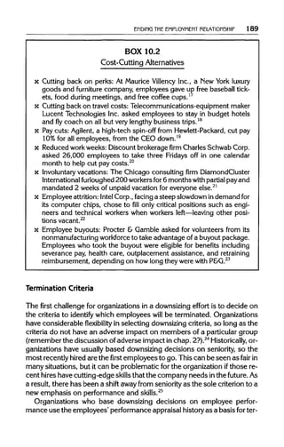 ENDING THEEMPLOYMENT RELATIONSHIP 189
BOX 10.2
Cost-Cutting Alternatives
x Cutting back on perks: At Maurice Villency Inc., a New York luxury
goods and furniture company, employees gave up free baseball tick-
ets, food duringmeetings, and free coffee cups.17
x Cutting back on travel costs: Telecommunications-equipment maker
Lucent Technologies Inc. asked employees to stay in budget hotels
and flycoach on all but very lengthy business trips.18
x Pay cuts: Agilent, a high-tech spin-off from Hewlett-Packard, cut pay
10% for all employees, from the CEO down.19
x Reduced work weeks: Discount brokerage firm Charles Schwab Corp.
asked 26,000 employees to take three Fridays off in one calendar
month to help cut pay costs.20
x Involuntary vacations: The Chicago consulting firm DiamondCluster
International furloughed 200 workersfor6 months with partialpay and
mandated 2 weeks of unpaid vacation for everyone else.21
x Employee attrition:Intel Corp., facing a steep slowdown indemand for
its computer chips, chose to fill only critical positions such as engi-
neers and technical workers when workers left—leaving other posi-
tions vacant.22
x Employee buyouts: Procter & Gamble asked for volunteers from its
nonmanufacturing workforce to take advantage of a buyout package.
Employees who took the buyout were eligible for benefitsincluding
severance pay, health care, outplacement assistance, and retraining
reimbursement, depending on how long they were with P&G.23
Termination Criteria
The first challenge for organizations in a downsizing effort is to decide on
the criteria to identify which employees will be terminated. Organizations
have considerableflexibilityin selecting downsizing criteria, so long as the
criteria do not have an adverse impact on members of a particular group
(remember the discussion of adverse impact in chap. 2?).24
Historically,or-
ganizations have usually based downsizing decisions on seniority, so the
most recently hired are the first employees to go. This can be seen as fair in
many situations, but it can be problematic for the organization ifthose re-
cent hires have cutting-edge skillsthat the company needs inthe future. As
a result, there has been a shift away from seniority as the sole criterion to a
new emphasis on performance and skills.25
Organizations who base downsizing decisions on employee perfor-
mance use the employees' performance appraisal history as a basis for ter-
 