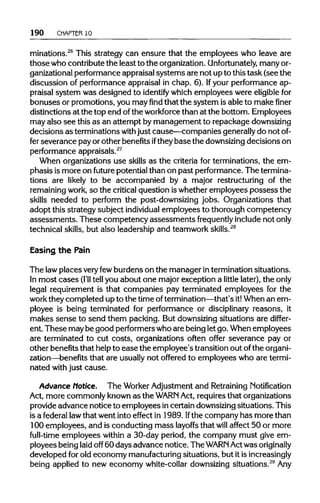 190 CHAPTER10
minations.26
This strategy can ensure that the employees who leave are
those who contribute the least to the organization.Unfortunately, manyor-
ganizational performance appraisal systems are not up to this task (see the
discussion of performance appraisal in chap. 6). Ifyour performance ap-
praisal system was designed to identify which employees were eligible for
bonuses or promotions, you mayfindthat the system isable to makefiner
distinctions at the top end ofthe workforcethan at the bottom. Employees
may also see this as an attempt bymanagement to repackage downsizing
decisions as terminations withjust cause—companies generallydo notof-
fer severance pay or other benefitsiftheybase the downsizingdecisions on
performance appraisals.27
When organizations use skills as the criteria for terminations, the em-
phasis is more on future potential than on past performance. The termina-
tions are likely to be accompanied by a major restructuring of the
remaining work, so the critical question iswhether employees possess the
skills needed to perform the post-downsizing jobs. Organizations that
adopt this strategy subject individual employees to thorough competency
assessments. These competency assessments frequently include notonly
technical skills, but also leadership and teamwork skills.28
Easing the Pain
The lawplaces veryfewburdens on the manager intermination situations.
In most cases (I'lltell you about one major exception a little later), the only
legal requirement is that companies pay terminated employees for the
work they completed up to the time oftermination—that's it! When an em-
ployee is being terminated for performance or disciplinary reasons, it
makes sense to send them packing. But downsizingsituations are differ-
ent. These maybe good performerswhoare being letgo.When employees
are terminated to cut costs, organizations often offer severance pay or
other benefits that helpto ease the employee's transition out ofthe organi-
zation—benefits that are usuallynot offered to employees who are termi-
nated withjust cause.
Advance Notice. The WorkerAdjustment and Retraining Notification
Act, more commonly known as the WARN Act, requires that organizations
provide advance notice to employees incertain downsizingsituations. This
is a federal lawthat went into effect in 1989. Ifthe company has more than
100 employees, and is conducting mass layoffs that will affect 50 or more
full-time employees within a 30-day period, the company must give em-
ployees being laid off 60 days advance notice. The WARN Actwas originally
developed for old economy manufacturing situations, but it is increasingly
being applied to new economy white-collar downsizing situations.29
Any
 