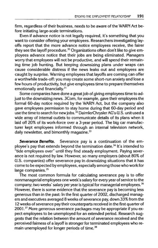 ENDING THE EMPLOYMENT RELATIONSHIP 191
firm, regardless of their business, needs to be aware of the WARN Act be-
fore initiating large-scale terminations.
Even ifadvance notice is not legally required, it's something that you
want to consider offering your employees. Researchers investigating lay-
offs report that the more advance notice employees receive, the fairer
they see the layoff procedure.30
Organizationsoften don't like to give em-
ployees advance notice that their jobs are being eliminated.Managers
worry that employees will not be productive,and will spend theirremain-
ing time job hunting. But keeping downsizing plans under wraps can
cause considerable distress if the news leaks out and employees are
caught by surprise. Warning employees that layoffs are coming can offer
a worthwhile trade-off: you may create some short-runanxietyand lose a
few hours of productivity, but giveemployees time to prepare themselves
emotionally and financially.31
Some companies have done a greatjob ofgiving employees time to ad-
just to the downsizingnews. 3Com, for example, gave their employees the
formal 60-day notice required by the WARN Act, but the company also
gave employees permission to stay home during that 60-day period and
use the timeto search fornewjobs.32
DaimlerChrysler AG'sU.S.unit used a
wide array of internal outlets to communicate details of its plans when it
laid off 20% of its work-force over a 3-year period. The big car manufac-
turer kept employees informed through an internal television network,
daily newsletter, and bimonthly magazine.33
Severance Benefits. Severance pay is a continuation of the em-
ployee's pay that extends beyond the termination date.34
It's intended to
"tide employees over" until they find steady employment. Paying sever-
ance is not requiredby law.However,so many employers (about 80%of
CJ.S. companies) offer severance pay in downsizingsituations that it has
come to be expected byemployees, especiallyamong thosewhoworkfor
large companies.35
The most common formula for calculating severance pay is to offer
nonmanagerial employees one week's salaryforeveryyearofservice to the
company; two weeks' salaryper year istypical for managerial employees.36
However, there is some evidence that the severance pay is becoming less
generous than in the past: Inthe first quarterof 2002, discharged manag-
ers and executives averaged 8 weeks ofseverance pay,down 33%from the
12weeks of severance pay their counterparts received inthe first quarter of
2001.37
More generous severance packages may be appropriateifyou ex-
pect employees to be unemployedfor an extended period. Research sug-
gests that the relationbetween the amount of severance received and the
perceived fairness of a layoff is stronger for terminated employees who re-
main unemployed for longer periods of time.38
 