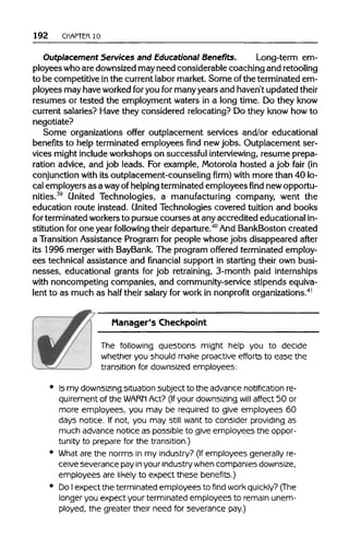 192 CHAPTER 10
Outplacement Services and Educational Benefits. Long-term em-
ployees who are downsized may need considerable coaching and retooling
to be competitive inthe currentlabor market. Some ofthe terminated em-
ployees may have worked foryou formany years and haven't updated their
resumes or tested the employment waters in a long time. Do they know
current salaries? Have they considered relocating? Do they know how to
negotiate?
Some organizations offer outplacement services and/or educational
benefits to help terminated employees find newjobs. Outplacement ser-
vices might include workshops on successful interviewing,resume prepa-
ration advice, and job leads. For example, Motorola hosted a job fair (in
conjunction with its outplacement-counseling firm) with more than 40 lo-
cal employers as a wayof helpingterminated employees find new opportu-
nities.39
United Technologies, a manufacturing company, went the
education route instead. United Technologies covered tuition and books
for terminated workers to pursue courses at any accredited educational in-
stitution for one year following their departure.40
And BankBoston created
a Transition Assistance Program for people whose jobs disappeared after
its 1996 merger with BayBank. The program offered terminated employ-
ees technical assistance and financial support in starting their own busi-
nesses, educational grants for job retraining, 3-month paid internships
with noncompeting companies, and community-service stipends equiva-
lent to as much as half their salary for work in nonprofitorganizations.41
Manager's Checkpoint
The following questions might help you to decide
whether you should make proactive efforts to ease the
transition for downsized employees:
• Ismy downsizing situation subject to the advancenotification re-
quirement of the WARN Act? (If your downsizing will affect 50 or
more employees, you may be required to give employees 60
days notice. If not, you may still want to consider providing as
much advancenotice as possible to give employees the oppor-
tunity to prepare for the transition.)
• What are the norms in my industry? (If employees generally re-
ceive severancepay inyour industry whencompaniesdownsize,
employees are likely to expect these benefits.)
• DoIexpect the terminated employees to find work quickly? (The
longer you expect your terminated employees to remain unem-
ployed, the greater their need for severancepay.)
 