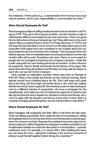194 CHAPTER 10
the employee. Athird party (e.g., a representative from human resources)
may be present, but it's your responsibilityto communicate the news.47
When Should Employees Be Told?
Most managers postpone tellingemployees about the terminationuntilFri-
day at 5 PM.They put it off as long as possible, and then breathe a sighof
relief that the difficult conversation isover and rush home. There's no good
time to tellsomeone they are being let go, but Fridayafternoon isthe worst
option! Place yourselfin Karen's shoes. It's Friday afternoon, 5:15 PM,and
the boss has just told Karen not to come in on Monday.Karen goes to her
usual after work happy hour and complains to her buddies about the cal-
lous treatment she's received from her employer.Then she goes home and
tells her spouse, whoimmediately startsworrying aloud about howthe next
month's bills will be paid. Everywhereshe turns, Karen is surrounded by
people who are outraged and upset bythe company's decision—whileshe
is still coping with her own feelingsabout the termination.Intheir efforts to
be supportive, Karen's family and friends fan the flames of her anger. She
stews about the firing allweekend and Mondaymorning calls her lawyer to
see ifshe can sue her former employer.
Now consider an alternative scenario: Karen gets fired on Monday at
8:30 AM.None of her family and friends are free until the evening. Karen
spends several hours thinking about her life. She's still angry and upset
about the firing, but the longer she thinks about it, the more she realizes
that the former job wasn't a goodfit.She develops a planto start lookingfor
work in a different industry. In preparation, she buys a newspaper for the
classified ads, and makes up a list ofemployment agencies to visit the next
day. By the time she has to explainher situation to family and friends, she's
come to grips with the situation and has an action plan in mind. Karenis
certainly not happyabout beingfired,but she isbetter able to copewith it.48
Where Should Employees Be Told?
Most managers call employees into their office to tell them the bad news.
That's not alwaysa good idea. Evenunder the best ofcircumstances, telling
an employee that he orshe has beenfiredisa tremendously emotional expe-
rience foreveryone involved.Suppose the employee becomes angryand re-
fuses to leaveyouroffice? Supposethe employee crumbles and startsto cry?
An alternativesolution isto have the discussion in a neutralplace—a private
conference room, for example, or a vacant office. After breaking the news,
you can leave the room—giving the employee a fewprecious momentsof
privacy to pull himself together before facing his coworkers.49
 