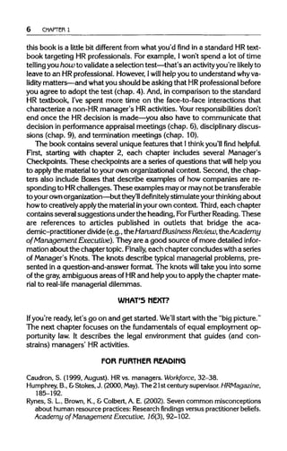 6 CHAPTER 1
this book is a little bit different from what you'd find in a standard HRtext-
book targeting HR professionals. For example, Iwon't spend a lot of time
telling youhow to validatea selection test—that's an activityyou're likely to
leave to an HRprofessional. However, Iwill help you to understand whyva-
lidity matters—and what you should be asking that HRprofessionalbefore
you agree to adopt the test (chap. 4). And, in comparison to the standard
HR textbook, I've spent more time on the face-to-face interactions that
characterize a non-HR manager's HRactivities. Your responsibilities don't
end once the HRdecision is made—you also have to communicate that
decision in performance appraisal meetings (chap. 6), disciplinary discus-
sions (chap. 9), and termination meetings (chap. 10).
The book contains several uniquefeatures that 1 thinkyou'll find helpful.
First, starting with chapter 2, each chapter includes several Manager's
Checkpoints. These checkpoints are a series of questions that will helpyou
to applythe materialto your ownorganizationalcontext. Second, the chap-
ters also include Boxes that describe examples of how companies are re-
sponding to HRchallenges. These examples may or may not betransferable
to yourownorganization—but they'll definitely stimulate your thinking about
howto creativelyapplythe materialinyourowncontext. Third,each chapter
contains several suggestions underthe heading,ForFurtherReading. These
are references to articles published in outlets that bridge the aca-
demic-practitioner divide(e.g., theHarvard Business Review, the Academy
of Management Executive). They are a good source of more detailed infor-
mation about the chapter topic. Finally, each chapter concludes with a series
of Manager's Knots. The knots describe typical managerial problems,pre-
sented in a question-and-answer format. The knots will take you into some
of the gray, ambiguous areas of HRand helpyou to apply the chapter mate-
rial to real-life managerial dilemmas.
WHAT'S NEXT?
If you're ready, let's go on and get started. We'll start with the "bigpicture."
The next chapter focuses on the fundamentals of equal employment op-
portunity law. It describes the legal environment that guides (and con-
strains) managers' HR activities.
FOR FURTHER READING
Caudron, S. (1999, August). HRvs. managers. Workforce, 32-38.
Humphrey, B.,&Stokes, J. (2000, May). The 21st centurysupervisor. HRMagazine,
185-192.
Rynes, S. L, Brown, K., &Colbert, A. E. (2002). Seven common misconceptions
about human resource practices: Research findings versus practitioner beliefs.
Academy of Management Executive, 16(3), 92-102.
 