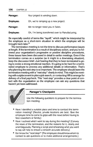 196 CHAPTER 10
Manager: Your project is winding down.
Employee: Oh, we're ramping up a new project.
Manager: We no longer need you in Sales.
Employee: Oh, I'm being transferred over to Manufacturing.
Be especially careful of terms like "layoff," which might be interpreted by
the employee as a short-term situation in which the employee will be
brought back later.53
The terminationmeeting is not the time to discuss performance issues
at length. Ifthe terminationis a result of disciplinary action, and you've fol-
lowed your organization's progressive or positive discipline procedures,
these issues have been discussed in detail in earlier meetings. Even if the
termination comes as a surprise (as it might in a downsizing situation),
keep the discussion brief. Just hearingthat they've been terminated is go-
ing to evoke a strong emotional reaction. It's going to be hard for atermi-
nated employee to process any additional details or information. That's
why planningthe nextstep isso important.The employee should leave the
termination meeting with a "nextstep" clearly inmind.This mightbe meet-
ing with outplacement to planajob search, or contacting HRto arrangefor
delivery of a final paycheck. This "next step" provides a clear point of con-
tact with the organization so the employee can ask any questions that
haven't yet been addressed.
Manager's Checkpoint
Use the following questions to prepare for the termina-
tion meeting:
Have I identified a suitable place and time to conduct the termi-
nation meeting? (Neutral, private locations are best. Give the
employee time to come to grips with the news before having to
face coworkers or family.)
Have I outlined what I want to say during the meeting? (Convey
the news of the termination, and the reasons for it, clearly and
unambiguously. Planning a script and rehearsing what you want
to say will help to ensure a smooth accurate delivery.)
Do Iknow the "next step?" (The employee should know whom to
contact to ask questions or to make additional arrangements.)
 
