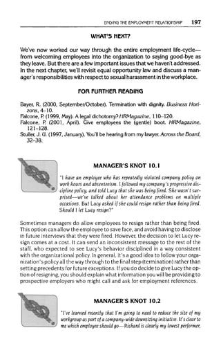 ENDING THE EMPLOYMEMT RELATIONSHIP 197
WHAT'S NEXT?
We've now worked our way through the entire employment life-cycle—
from welcoming employees into the organization to saying good-bye as
they leave. But there are a fewimportant issues that we haven't addressed.
In the next chapter, we'll revisit equal opportunity law and discuss a man-
ager's responsibilitieswith respect to sexual harassment inthe workplace.
FOR FURTHER READING
Bayer, R. (2000, September/October). Terminationwith dignity. Business Hori-
zons, 4-10.
Falcone, P. (1999, May). A legal dichotomy? HRMagazine, 110-120.
Falcone, P. (2001, April). Give employees the (gentle) boot. HRMagazine,
121-128.
Stuller, J. U. (1997, January). You'll be hearing from my lawyer. Across the Board,
32-38.
^*5ji
MANAGER'S KNOT 10.1
"I have an employee who has repeatedly violated company policy on
work hours and absenteeism. Ifollowed my company's progressivedis-
cipline policy, and told Lucy that she was being fired. She wasn'tsur-
prised—we've talked about her attendance problems on multiple
occasions. But Lucy asked if she could resign rather than being fired.
Should I let Lucy resign?"
Sometimes managers do allow employees to resign rather than being fired.
This option can allow the employee to save face, and avoid having to disclose
in future interviews that they were fired. However,the decision to let Lucy re-
sign comes at a cost. It can send an inconsistent message to the rest of the
staff, who expected to see Lucy's behavior disciplined in a way consistent
with the organizational policy. Ingeneral, it's a good idea to follow your orga-
nization's policy allthe waythroughto the final step (termination) ratherthan
setting precedents for future exceptions. Ifyou do decide to give Lucy the op-
tion of resigning, you should explain what information you will be providing to
prospective employers who might call and ask for employmentreferences.
MANAGER'S KNOT 10.2
"I've learned recently that I'm going to need to reduce the size of my
workgroup as part of a company-wide downsizing initiative. It's clear to
me which employee should go—Richard is clearly my lowest performer,
 