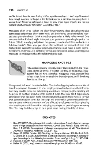 198 CHAPTER 10
and he doesn't have the same level of skill as my other employees. Here's my dilemma—I
have enough money in the budget to hire Richard back on a part-time, temporary basis. It
wouldn't hurt to have an extra pair of hands on some of our bigger projects, and I'm sure
Richard would appreciate the income. Good idea or bad?"
Managers often try to "soften the blow"by generatingideas about how to give
terminated employees short-term work. But before you decide to rehire Rich-
ard on a part-time basis, think about how youroffer is likely to be viewed.One
concern is that Richard might interpret your gesture as providing hope for the
future ("If Ido a really good job on this project, maybe she'll hire me back on a
full-time basis"). Also, your part-time offer will limit the amount of time that
Richard has available to pursue other opportunities and make a more perma-
nent move. Ingeneral,it's better forterminationsto send a clear, unambiguous
message to employees that the relationshipis over.
MANAGER'S KNOT10.3
"My company is going through a major downsizing effort and I'm go-
ing to have to tell several of my staff that they are being let go. Head-
quarters has sent me a script that I'm supposed to use.But Ifeel false
using a script. These are people I've known for years, and it breaks my
heart to see them go."
Using a script doesn't have to be false. This is clearly goingto be an emotional
time for everyone. You owe it to youremployees to clearly convey the informa-
tion they need to move on. Rehearsing a script and role playing the meetingwill
help you to do that. Using a script doesn't mean that you can't express any
emotion or that you can't makeminor changes that seem more naturalto your
own communication style. Butthe script will ensure that you consistently con-
vey the same information to each of the affected employees—withoutglossing
over any important information, skipping any steps, or providingunnecessary
filler. Youmay find the script to be a great asset during this difficult time.
ENDNOTES
1. Kim,P. T.(1997). Bargaining with imperfect information: Astudy of worker percep-
tions of legal protection in an at-willworld. Cornell Law Review, 83(1), 106-161;
Kim, P. T. (1998). An empirical challenge to employment at will. New Zealand
Journal of Industrial Relations, 23(2), 91-103.
2. Siegel, M.(1998, October 26). Yes,they can fire you. Fortune, 301;Dunford,B.B.,
& Devine, D.J. (1998). Employment at will and employee discharge: Ajustice per-
spectiveon legal action followingtermination. Personnel Psychology, 51, 903-934.
3. Falcone, P. (1999, May). Alegal dichotomy? HRMagazine, 110-120.
4. Heller, M. (2001, May). A return to at-will employment. Workforce, 42-46.
 
