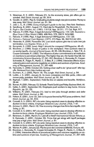 ENDING THEEMPLOYMENTRELATIONSHIP 199
5. Silverman, R. E. (2001, February 27). As the economy slows, job offers get re-
scinded. Wall Street Journal, pp. Bl, B14.
6. Goodin, D. (2001, May 4). Graduating students weighnewjob incentive:Moneyto
stay away. Wall Street Journal, pp. Bl, B4.
7. Joel, L. G., III. (1996). Every employee's guide to the law. New York: Pantheon.
8. Sandburg, B. (2001, August 17). Hard day for PeopleSoft. The Recorder,1.
9. Pugh v. See Candies, Inc. (1981). 116 Cal. App. 3d 311, 171 Cal. Rept. 917.
10. Falcone,P.(1999, May). Alegal dichotomy? HRMagazine, 110-120; Toussaintv.
Blue Cross &Blue Shield (1980). 408 Mich. 579, 292 N.W.2d 880.
11. Falcone,P.(1999, May). A legal dichotomy?HRMagazine, 110-120.
12. Fortune v. National Cash Register. (1977). 373 Mass. 96, 364 N.E.2d 1251.
13. Alexander, K. (2000, November24). Lost stock options give rise to suits over job
termination. Los Angeles Times, p. Cl.
14. Kuczynski, S. (1999, June). Help! I shrunkthe company!HRMagazine, 40-45.
15. Brockner, J. (1990). Scope of justice in the workplace: How survivors react to
co-worker layoffs. Journal of Social Issues, 46, 95-106; Brockner,J., Tyler, T.R.,&
Cooper-Schneider, R. (1992). The influence of prior commitment to aninstitution
on reactions to perceived unfairness:The higher they are, the harderthey fall. Ad-
ministrative Science Quarterly, 37, 241-261; Brockner, J., Konovsky, M.,Cooper-
Schneider, R., Folger, R., Martin, C, &Bies, R.J. (1994). Interactive effects ofpro-
cedural justice and outcome negativity on victimsand survivors ofjob loss. Acad-
emy of Management Journal, 37, 397-409.
16. Hymowitz, C. (2002, October 22). Gettinga lean staff to do "ghost work" after lay-
offs. Retrievedfrom http://online.wsj.com
17. Dunham,K.J. (2002, March 19). The Jungle. Wall Street Journal, p. B4.
18. Lublin, J. S. (2001, January 4). As more companies end little perks, critics call
moves petty, pointless. Wall Street Journal, pp. Bl, B4.
19. Raphael,T.(2001, September). Hold the line on salaries and benefits. Workforce,
38-44.
20. Roman,M.(2001, February 12).Schwab:ThankGod it'sjustFriday.BusinessWeek, 44.
21. Geller, A. (2001, September 24). Employerspush workersto stay home. Arizona
Republic, pp. Dl, D2.
22. Williams, M. (2001, February 21). Intel to trim jobs through attrition and defer
raises. Wall Street Journal, p. B6.
23. Nelson,E. (2001, June 12).Job-cut buyouts favored by P&G pose problems. Wall
Street Journal, pp. Bl, B1O.
24. Connell, D. S. (2001). RIFa la carte: Using reported cases to develop effective re-
duction-in-force criteria. Employee Relations Law Journal, 27(3), 7-47.
25. Armour, S. (2001, March 19). Neweconomy changes how firms face layoffs. USA
Today, p. Bl.
26. Connell, D. S. (2001). RIFa la carte: Using reported cases to develop effective re-
duction-in-force criteria. Employee Relations Law Journal, 27(3), 7-47.
27. Berenson, A. (2001, March 21). Laid off or fired? InternationalHerald Tribune, p.
9; Hymowitz, C. (2001, October 30). Firms that get stingy with layoff packages
may pay a high price. Wall Street Journal, p. Bl.
28. Connell, D. S. (2001). RIFa la carte: Using reported cases to develop effective re-
duction-in-force criteria.Employee Relations Law Journal, 27(3), 7-47.
29. Warner, M.(2001, January22). Pitythe poor dot-commer (a little bit). Fortune,40.
30. Brockner,J., Konovsky, M.,Cooper-Schneider, R., Folger, R., Martin, C., &Bies, R.
J. (1994). Interactive effects of proceduraljustice and outcome negativity on vic-
tims and survivors ofjob loss. Academy of Management Journal, 37, 397-409.
 