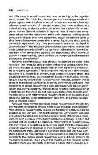 204 CHAPTER 11
real differences in sexual harassment rates depending on the organiza-
tional context.2
Youmight find, for example, that the average female em-
ployee reports fewer incidents of sexual harassment in a workplace with
relatively equal numbers of men and women, but more incidents in a
male-dominated workplace with a culture that has traditionally not sup-
ported women. Second, variations in reported rates of harassment some-
times reflect how the researchers asked their questions. Asking people
point-blank whether they have experienced sexual harassment tends to
elicit fewer affirmative responses then a series of questions about specific
on-the-job experiences (e.g., "Are pornographic materials displayed in
your workplace?" "Has anyone inyourworkplace touched you in a waythat
made you feel uncomfortable?").Wesee much higherrates ofreported ha-
rassment when researchers explicitly ask respondents about nonverbal
types of harassment (e.g., sexual graffiti inthe workplace)and harassment
perpetuated by coworkers.3
However, even ifthe actual rates of sexual harassment are closer to the
low end ofthat range, it's still a problem with serious consequences. Peo-
ple who are targets of sexual harassment at workexperience a widevari-
ety of negative symptoms. These symptoms include both psychological
reactions (e.g., lowered self-esteem, more depression, higherstress) and
physiological ones (e.g., gastrointestinal disturbances, inability to sleep,
fatigue, nausea, weight loss).4
And as you can imagine, a person who is
stressed and fatiguedisunlikely to be able to perform well on the job—the
experience of sexual harassment is also associated with greater absen-
teeism and lowerproductivity.5
Further,these negative reactions kick in at
a relatively lowthreshold. It's not just severe harassment that has detri-
mental effects. Even relatively mild harassment has been associatedwith
emotional distress, stress-related health problems, and greater suscepti-
bility to physical illness.6
Although many women experience sexual harassment on the job, few
ever report the problem to officials either inside or outside their company.7
Most targets of harassment tryto avoid the harasser or simplytolerate the
situation as best they can. That mightsurprise you. Whywouldn'tsomeone
who is being harassed, and beginningto suffer some ofthe related conse-
quences such as stress, immediately march into a manager's office and
demand that the situation be corrected? Many victims of harassment say
that they chose to do nothing because they didn't think the organization
would do anything in response to their complaint.8
They fear retaliation;
the harassment might get worse if coworkers learn that they have com-
plained about the mistreatment. It's this reluctance to come forward with
complaints that makes sexual harassment such a difficult problem for
managers to address. That's why,in this chapter, we'll be focusing on the
proactive efforts you can initiateto develop a culturethat encourages peo-
 