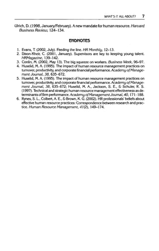 WHAT'S IT ALL ABOUT?
Ulrich,D. (1998, January/February). Anew mandate for human resource.Harvard
Business Review, 124-134.
ENDNOTES
1. Evans, T.(2002, July). Feeding the line. HR Monthly, 12-13.
2. Dixon-Kheir, C. (2001, January). Supervisors are key to keeping young talent.
HRMagazine, 139-142.
3. Conlin, M.(2002, May 13). The big squeeze on workers.Business Week, 96-97.
4. Huselid, M.A. (1995). The impact of human resource management practices on
turnover, productivity, and corporate financial performance.Academy of Manage-
ment Journal, 38, 635-672.
5. Huselid, M.A. (1995). The impact of human resource management practices on
turnover, productivity, and corporatefinancial performance.Academy of Manage-
ment Journal, 38, 635-672; Huselid, M. A., Jackson, S. E., & Schuler, R. S.
(1997). Technical and strategic humanresource management effectiveness as de-
terminantsoffirmperformance.Academy of Management Journal,40,171 -188.
6. Rynes, S. L, Colbert,A.E., &Brown, K.G.(2002). HRprofessionals' beliefs about
effective humanresource practices: Correspondence between research and prac-
tice. Human Resource Management, 41(2), 149-174.
 