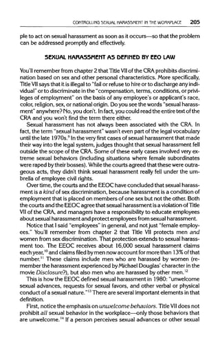 CONTROLLING SEXUAL HARASSMENT IN THEWORKPLACE 205
ple to act on sexual harassment as soon as itoccurs—so that the problem
can be addressed promptlyand effectively.
SEXUAL HARASSMENT AS DEFINED BY EEO LAW
You'll remember from chapter 2 that Title VIIof the CRAprohibitsdiscrimi-
nation based on sex and other personal characteristics. More specifically,
Title VIIsays that itis illegal to "fail or refuse to hire or to discharge any indi-
vidual" or to discriminateinthe "compensation, terms, conditions, or privi-
leges of employment" on the basis of any employee's or applicant's race,
color, religion, sex, or nationalorigin.Doyou see the words "sexual harass-
ment" anywhere? Mo, you don't. Infact, you could read the entiretext of the
CRA and you won't find the term there either.
Sexual harassment has not always been associated with the CRA. In
fact, the term "sexual harassment" wasn't even part ofthe legal vocabulary
until the late 1970s.9
Inthe very first cases ofsexual harassment that made
their wayinto the legal system, judges thought that sexual harassment fell
outside the scope of the CRA. Some of these early cases involved veryex-
treme sexual behaviors (including situations where female subordinates
were raped bytheirbosses). While the courts agreed that these wereoutra-
geous acts, they didn't think sexual harassment really fell under the um-
brella of employee civil rights.
Over time, the courts and the EEOChave concluded that sexual harass-
ment is a kind of sex discrimination, because harassment is a conditionof
employment that is placed on members ofone sex but not the other. Both
the courts and the EEOCagree that sexual harassment isa violation ofTitle
VII of the CRA, and managers have a responsibility to educate employees
about sexual harassment and protect employees from sexual harassment.
Notice that Isaid "employees" in general, and not just "femaleemploy-
ees." You'll remember from chapter 2 that Title VIIprotects men and
women from sex discrimination. That protection extends to sexual harass-
ment too. The EEOC receives about 16,000 sexual harassment claims
each year,10
and claimsfiledbymen nowaccount for more than 13% ofthat
number.11
These claims include men who are harassed by women (re-
member the harassment experienced byMichael Douglas' character in the
movie Disclosure?), but also men who are harassed by other men.12
This is how the EEOCdefined sexual harassment in 1980: "unwelcome
sexual advances, requests for sexual favors, and other verbal or physical
conduct of a sexual nature."13
There are several importantelements inthat
definition.
First, notice the emphasis on unwelcomebehaviors. TitleVIIdoes not
prohibit all sexual behavior in the workplace—only those behaviors that
are unwelcome.14
Ifa person perceives sexual advances or other sexual
 