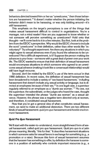 206 CHAPTER 11
behaviors directed toward him or her as "unwelcome,"then those behav-
iors are harassment.15
Itdoesn't matter whether the person initiating the
behavior didn't mean to be harassing, or was only kidding around—it's
still harassment.
This emphasis on the target's perceptions is one of the things that
makes sexual harassment difficult to control in organizations. You're a
manager, not a mind reader! How are you supposed to know whether or
not someone will perceive something as unwelcome? Hold onto that
thought—we'll come back to itina fewminutes. Butfirst,look at the prob-
lem from the EEOC's perspective. Whywould the EEOCchoose toinclude
the word "unwelcome" in their definition, rather than other words like "in-
voluntary?" Try a thought experiment:Arethere any situations inwhichyou
might agree to sexual advances even ifyou found the advances to be un-
welcome? Not a difficult experiment, is it?Suppose the person making the
advances isyourboss—someone with a great deal ofpoweroveryourwork
life. The EEOCwanted to ensure that their definition of sexual harassment
would encompass situations in which someone who agreed to an unwel-
come sexual advance (makingitlooklike a consensual relationship) would
still have legal recourse.
Second, don't be misled by the EEOC's use of the term sexual in that
1980 definition. In recent cases, the definition of sexual harassment has
been broadened to includea varietyof "sex-based harassment," including
harassment that doesn't includeany sexual activity or language, but isdi-
rected at employees because of their sex.16
Inone legal case, a supervisor
regularly referred to an employee as a "dumb ass woman."17
No one, not
the supervisor, the subordinate, or the judges who heard the case, thought
the supervisor intended the phrase "dumb ass woman" as a sexual ad-
vance. However,the phrase was a negative term directed only at women,
and therefore, it constituted sexual harassment.
Now that you've got a general idea of what constitutes sexual harass-
ment, we need to make an additional distinction. There are two different
kinds ofsexual harassment: quidpro quo harassment and hostile environ-
ment harassment.
Quid Pro Quo Harassment
We'll start with the easier-to-understand, more straightforward form of sex-
ual harassment, called quid pro quo harassment. Quid pro quo is a Latin
phrase meaning, literally, "this forthat." Itdescribes harassment situations
in whichsomeone asks forsexual favors in exchange forsomething (e.g., a
promotion or a raise). Because this form of sexual harassment assumes
that the harasser has something to offer, bydefinition the harasser issome-
one in a position of authoritywho controls important resources (e.g., a
 