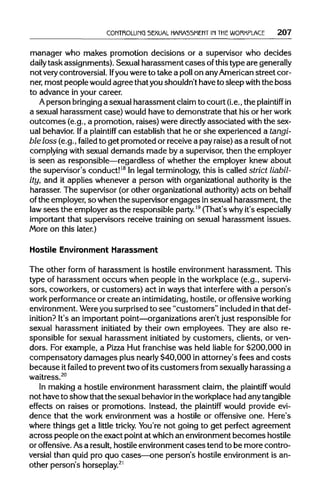 CONTROLLING SEXUAL HARASSMENT IN THE WORKPLACE 207
manager who makes promotion decisions or a supervisor who decides
daily task assignments). Sexual harassment cases ofthistype aregenerally
not very controversial. Ifyou were to take a poll on anyAmericanstreet cor-
ner, most peoplewould agreethat youshouldn't have to sleepwiththe boss
to advance in your career.
A person bringing a sexual harassment claimto court (i.e.,the plaintiff in
a sexual harassment case) would have to demonstrate that his or her work
outcomes (e.g., a promotion, raises) were directlyassociated with the sex-
ual behavior. Ifa plaintiff can establish that he or she experienced a tangi-
ble loss (e.g., failed to get promoted or receive a pay raise)as a result ofnot
complying with sexual demands made by a supervisor, then the employer
is seen as responsible—regardless of whether the employer knew about
the supervisor's conduct!18
In legal terminology,this is called strict liabil-
ity, and it applies whenever a person with organizational authority is the
harasser. The supervisor (or other organizationalauthority)acts onbehalf
of the employer, so when the supervisor engages insexual harassment, the
law sees the employer as the responsible party.19
(That's whyit's especially
important that supervisors receive training on sexual harassment issues.
More on this later.)
Hostile Environment Harassment
The other form of harassment is hostile environment harassment. This
type of harassment occurs when people in the workplace (e.g., supervi-
sors, coworkers, or customers) act in ways that interfere with a person's
work performance or create an intimidating, hostile, or offensiveworking
environment. Wereyou surprised to see "customers" includedinthatdef-
inition? It's an important point—organizationsaren't just responsible for
sexual harassment initiated by their own employees. They are also re-
sponsible for sexual harassment initiated by customers, clients, or ven-
dors. For example, a Pizza Hut franchise was held liable for $200,000 in
compensatory damages plus nearly$40,000 in attorney's fees and costs
because itfailed to prevent two of its customers from sexuallyharassing a
waitress.20
In making a hostile environment harassment claim, the plaintiff would
not haveto show that the sexual behavior inthe workplacehad anytangible
effects on raises or promotions. Instead, the plaintiff would provide evi-
dence that the work environment was a hostile or offensive one. Here's
where things get a little tricky. You're not going to get perfect agreement
across people on the exact point at whichan environmentbecomes hostile
or offensive. Asa result, hostile environmentcases tend to be more contro-
versial than quid pro quo cases—one person's hostile environment is an-
other person's horseplay.21
 
