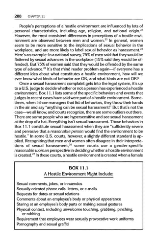 208 CHAPTER 11
People's perceptions of a hostile environment are influencedby lots of
personal characteristics, including age, religion, and national origin.22
However, the most consistent differences in perceptions of a hostile envi-
ronment are observed between men and women.23
In general, women
seem to be more sensitive to the implications of sexual behavior in the
workplace, and are more likely to label sexual behavior as harassment.24
Here's an example: Ina national survey,75%ofmen said that theywould be
flattered by sexual advances in the workplace (15% said they would be of-
fended). But 75%ofwomen said that they would be offended bythe same
type of advance.25
It's that mind reader problem again—if everyone has a
different idea about what constitutes a hostile environment, how will we
ever know what kinds of behavior are OK, and what kinds are not OK?
Once a sexual harassment complaint gets into the legal system, it's up
to a U.S.judge to decide whether or not a person has experienced a hostile
environment. Box 11.1 lists some ofthe specificbehaviors and events that
judges inrecent cases have said were part ofa hostile environment. Some-
times, when Ishow managers that list of behaviors, they throwtheir hands
in the air and say "anything can be sexual harassment!" But that's not the
case—we allknow,and courts recognize, there are some outliers out there.
There are some people who are hypersensitive and see sexual harassment
at the drop ofa hat. Everything isn't sexual harassment. Those behaviors in
Box 11.1 constitute sexual harassment when they are "sufficiently severe
and pervasive that a reasonable person would find the environment to be
hostile." In some U.S. courts, however, a slightlydifferent standard is ap-
plied. Recognizingthat men and women often disagree in their interpreta-
tions of sexual harassment,26
some courts use a gender-specific
reasonable woman perspective indeciding whether a hostile environment
is created.27
Inthese courts, a hostile environment iscreated when afemale
BOX 11.1
A Hostile Environment Might Include:
Sexual comments, jokes, orinnuendos
Sexually oriented phone calls, letters, ore-mails
Requests for dates or sexualrelations
Comments about an employee's body or physical appearance
Staring at an employee's body parts or makingsexual gestures
Physical contact, including unwelcometouching,grabbing, pinching,
or rubbing
Requirement that employees wear sexually provocativework uniforms
Pornography and sexual graffiti
 