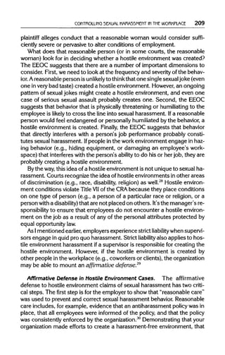 CONTROLLING SEXUAL HARASSMENT IN THEWORKPLACE 209
plaintiff alleges conduct that a reasonable woman would consider suffi-
ciently severe or pervasive to alter conditions of employment.
What does that reasonable person (or in some courts, the reasonable
woman) look for in deciding whether a hostile environment was created?
The EEOC suggests that there are a number of important dimensions to
consider. First, we need to look at the frequency and severity of the behav-
ior. Areasonable person isunlikelyto think that one singlesexualjoke(even
one invery bad taste) created a hostile environment. However,an ongoing
pattern of sexual jokes might create a hostile environment, and even one
case of serious sexual assault probably creates one. Second, the EEOC
suggests that behavior that is physicallythreatening or humiliating to the
employee is likely to cross the line into sexual harassment. Ifa reasonable
person would feel endangered or personallyhumiliated by the behavior,a
hostile environment is created. Finally, the EEOC suggests that behavior
that directly interferes with a person's job performance probably consti-
tutes sexual harassment. Ifpeople in the workenvironmentengage inhaz-
ing behavior (e.g., hiding equipment, or damaging an employee's work-
space) that interferes with the person's ability to do his or her job, they are
probably creating a hostile environment.
By the way,this idea of a hostile environment is not uniqueto sexual ha-
rassment. Courts recognize the idea of hostile environments in other areas
of discrimination(e.g., race, disability, religion) as well.28
Hostileenviron-
ment conditions violateTitle VIIof the CRAbecause they place conditions
on one type of person (e.g., a person of a particular race or religion, or a
person with a disability) that are not placed on others. It'sthe manager's re-
sponsibility to ensure that employees do not encounter a hostile environ-
ment on the job as a result of any of the personal attributes protected by
equal opportunity law.
As Imentioned earlier, employers experience strict liabilitywhen supervi-
sors engage in quid pro quo harassment. Strict liability also applies to hos-
tile environment harassment ifa supervisor is responsible for creating the
hostile environment. However, if the hostile environment is created by
other people inthe workplace(e.g., coworkers or clients),theorganization
may be able to mount an affirmative defense.29
Affirmative Defense in Hostile Environment Cases. The affirmative
defense to hostile environment claims of sexual harassment has two criti-
cal steps. The first step is for the employer to show that "reasonable care"
was used to prevent and correct sexual harassment behavior. Reasonable
care includes, for example, evidence that an antiharassment policywas in
place, that all employees were informed of the policy, and that the policy
was consistently enforced by the organization.30
Demonstrating that your
organization made efforts to create a harassment-free environment, that
 