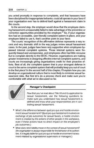 210 CHAPTER 11
you acted promptly in response to complaints, and that harassers have
been disciplinedfor inappropriatebehavior,could alloperate inyourfavorif
your organization ever has to defend itself against a harassment claim in
the courts.
In the second step, the employer wouldshow that the employee claim-
ing harassment unreasonably failed to take advantage of the preventiveor
corrective opportunities provided by the employer.31
So, ifyour organiza-
tion had an accessible, user-friendly complaint system in place, and your
employee failed to use it, that's another point in your favor.
The courts' recognition of the affirmative defense represents a very re-
cent and very dramatic shift in the wayjudges review sexual harassment
cases. Inthe past, judges have been very supportive when employees by-
passed internal complaint systems. Those internal systems were fre-
quently biased and unresponsive, and employees often had little recourse
but to complain directlyto the EEOC. However,organizations are making
greater investments in designing effective internal complaint systems, and
courts are increasinglygiving organizations credit for their proactive ef-
forts. Best of all,the complaint system that is your strongest defense in
court isthe same complaint system that will probablykeep you out ofcourt
in the first place! Inthe second half of this chapter, I'll explain how you can
develop an organizational culturethat is most likely to minimize sexual ha-
rassment risks. But first let's do a process check and make sure you're
comfortable with what we've discussed so far.
Manager's Checkpoint
how that you've read about TitleVIIand its application to
sexual harassment, use the following questions to
make sure you understand how sexual harassment is
defined and know what your responsibilities are in con-
trolling sexual harassment:
What's the difference between quid pro quo and hostile environ-
ment sexual harassment? (Quid pro quo harassment involvesan
exchange ofjob outcomes for sexual favors; a hostile environ-
ment is created by the actions of other people in the workplace,
even if these actions have no direct impact on the employee's
job outcomes.)
What does strict liability mean inthe context of sexual harassment?
(An organization isalways responsible for the behavior of its authori-
ties. It is legally liablefor quid pro quo or hostile environment harass-
ment initiated by organizational supervisors or managers.)
 