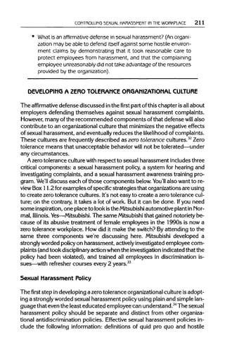 CONTROLLING SEXUAL HARASSMENT IN THEWORKPLACE 211
What is an affirmative defense in sexual harassment? (An organi-
zation may be able to defend itself against some hostile environ-
ment claims by demonstrating that it took reasonable care to
protect employees from harassment, and that the complaining
employee unreasonably did not take advantage of the resources
provided by the organization).
DEVELOPING A ZERO TOLERANCE ORGANIZATIONAL CULTURE
The affirmative defense discussed inthe first part ofthis chapter isall about
employers defending themselves against sexual harassment complaints.
However, manyof the recommended components of that defense will also
contribute to an organizationalculture that minimizesthe negative effects
of sexual harassment, and eventually reduces the likelihood ofcomplaints.
These cultures are frequently described as zero tolerance cultures.32
Zero
tolerance means that unacceptable behavior will not be tolerated—under
any circumstances.
A zerotolerance culturewith respect to sexual harassment includes three
critical components: a sexual harassment policy, a system for hearing and
investigating complaints, and a sexual harassment awareness training pro-
gram. We'll discuss each of those components below.You'll also want to re-
view Box 11.2 for examples ofspecific strategies that organizationsare using
to create zero tolerance cultures. It'snot easy to create a zerotolerance cul-
ture; on the contrary, it takes a lot of work. But it can be done. Ifyou need
some inspiration, one place to lookisthe Mitsubishi automotive plantin Nor-
mal, Illinois. Yes—Mitsubishi. The same Mitsubishithat gained notoriety be-
cause of its abusive treatment of female employees in the 1990s is now a
zero tolerance workplace. How did it make the switch? Byattending to the
same three components we're discussing here. Mitsubishi developed a
stronglyworded policy on harassment, actively investigated employee com-
plaints (andtook disciplinary action whenthe investigationindicatedthat the
policy had been violated), and trained all employees in discriminationis-
sues—with refresher courses every 2 years.33
Sexual Harassment Policy
Thefirststep indeveloping a zero tolerance organizational culture is adopt-
ing a stronglyworded sexual harassment policy using plain and simplelan-
guage that even the least educated employee can understand.34
Thesexual
harassment policy should be separate and distinct from other organiza-
tional antidiscrimination policies. Effective sexual harassment policies in-
clude the following information: definitions of quid pro quo and hostile
 