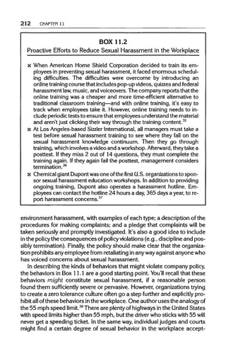 212 CHAPTER 11
BOX 11.2
Proactive Efforts to Reduce Sexual Harassment in the Workplace
x When American Home Shield Corporation decided to train its em-
ployees in preventing sexual harassment, it faced enormous schedul-
ing difficulties. The difficulties were overcome by introducing an
online training course that includes pop-up videos, quizzes and federal
harassment law,music, and voiceovers. The company reports that the
online training was a cheaper and more time-efficient alternative to
traditional classroom training—and with online training, it's easy to
track when employees take it. However, online training needs to in-
clude periodic tests to ensure that employees understand the material
and aren't just clicking their waythrough the training content.35
x At Los Angeles-based Sizzler International, all managers must take a
test before sexual harassment training to see where they fall on the
sexual harassment knowledge continuum. Then they go through
training, which involves a video and aworkshop. Afterward, theytake a
posttest. Ifthey miss 2 out of 14 questions, they must complete the
training again. Ifthey again fail the posttest, management considers
termination.36
x Chemical giant Dupont was one ofthe first U.S. organizations to spon-
sor sexual harassment education workshops. In addition to providing
ongoing training, Dupont also operates a harassment hotline. Em-
ployees can contact the hotline 24 hours a day, 365 days a year, to re-
port harassment concerns.37
environment harassment, with examples of each type; a description of the
procedures for making complaints; and a pledge that complaints will be
taken seriously and promptlyinvestigated. It's also a good idea toinclude
in the policythe consequences ofpolicyviolations(e.g., disciplineand pos-
sibly termination).Finally, the policyshould make clear that the organiza-
tion prohibitsany employee from retaliating inanywayagainst anyone who
has voiced concerns about sexual harassment.
In describing the kinds of behaviors that might violate company policy,
the behaviors in Box 11.1 are a good starting point. You'll recallthat these
behaviors might constitute sexual harassment, if a reasonable person
found them sufficiently severe or pervasive. However,organizationstrying
to create a zero tolerance cultureoften go a step further and explicitly pro-
hibit allofthese behaviors inthe workplace.One author uses the analogy of
the 55 mph speed limit.38
There are plentyofhighwaysinthe United States
with speed limits higherthan 55 mph, but the driver who sticks with 55 will
never get a speeding ticket. Inthe same way,individual judges and courts
might find a certain degree of sexual behavior in the workplace accept-
 