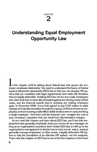 CHAPTER
Understanding Equal Employment
Opportunity Law
In this chapter, we'll be talking about federal laws that govern the em-
ployer-employee relationship. Youneed to understand the basics of federal
equal employment opportunity (EEO)lawso that you can develop HR sys-
tems that are consistent with legal requirements and make HR decisions
that are legally defensible. Violating EEO lawcan be very costly. Employees
who claimthat they've been discriminated against are winning many oftheir
cases, and the financial awards they're receiving are making employers
gasp. In November 2000, Coca-Cola agreed to pay $192 million to settle
chargesof racialdiscrimination brought bya group ofAfrican American em-
ployees, and we're seeing multimillion-dollarverdicts even incasesinvolving
a single employee.1
And that's just the financial cost—imagine the cost to
your company's reputation that can result from discrimination charges.
As you read this chapter and learn about EEO law,you'll see that em-
ployment laws generallyemphasize what you cannot do as a manager.As
long as an organization's practices don't violate EEO law,it's left up to the
organization's management to decide howto best recruit, select, and just
generally manage employees. Inother words, a legally defensible HR sys-
tem is only the foundation of an effective HR system, not the endpoint.
That's whythis chapter on EEO lawis one ofthe first chapters inthe book!
8
 