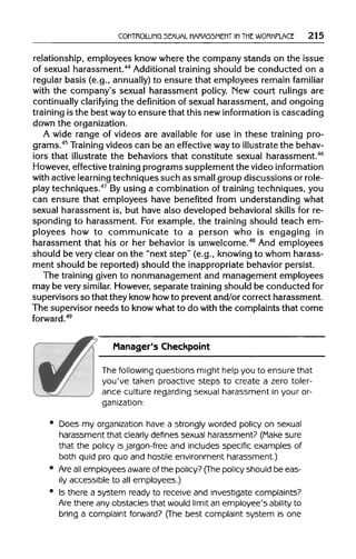 CONTROLLING SEXUAL HARASSMENT IN THE WORKPLACE 215
relationship, employees knowwhere the company stands on the issue
of sexual harassment.44
Additional training should be conducted on a
regular basis (e.g., annually) to ensure that employees remain familiar
with the company's sexual harassment policy. New court rulings are
continually clarifying the definition of sexual harassment, and ongoing
training is the best wayto ensure that this new information is cascading
down the organization.
A wide range of videos are available for use in these training pro-
grams.45
Training videos can be an effective wayto illustrate the behav-
iors that illustrate the behaviors that constitute sexual harassment.46
However, effective training programs supplement the video information
with active learning techniques such as smallgroup discussions orrole-
play techniques.47
By using a combination of training techniques, you
can ensure that employees have benefited from understanding what
sexual harassment is, but have also developed behavioralskills for re-
sponding to harassment. For example, the training should teach em-
ployees how to communicate to a person who is engaging in
harassment that his or her behavior is unwelcome.48
And employees
should be very clear on the "next step" (e.g., knowing to whom harass-
ment should be reported) should the inappropriatebehavior persist.
The training given to nonmanagement and management employees
may be very similar. However,separate training should be conducted for
supervisors so that they knowhowto prevent and/or correct harassment.
The supervisor needs to knowwhat to do with the complaints that come
Manager's Checkpoint
The following questions might help you to ensure that
you've taken proactive steps to create a zero toler-
ance culture regarding sexual harassment in your or-
ganization:
• Does my organization have a strongly worded policy on sexual
harassment that clearly defines sexual harassment? (Make sure
that the policy isjargon-free and includes specific examples of
both quid pro quo and hostile environment harassment.)
• Areallemployees aware of the policy? (The policy should be eas-
ily accessible to all employees.)
• Is there a system ready to receive and investigate complaints?
Are there any obstacles that would limit an employee's ability to
bring a complaint forward? (The best complaint system is one
forword.49
 