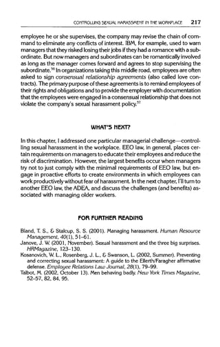 CONTROLLING SEXUAL HARASSMENT IN THEWORKPLACE 217
employee he or she supervises, the company may revise the chain of com-
mand to eliminateany conflictsof interest. IBM, for example, used to warn
managers that they risked losing theirjobs ifthey had a romance with a sub-
ordinate. But nowmanagers and subordinates can be romantically involved
as long as the manager comes forward and agrees to stop supervising the
subordinate.56
Inorganizationstakingthis middleroad, employees are often
asked to sign consensual relationship agreements (also called love con-
tracts). The primary purpose ofthese agreements isto remindemployees of
their rightsand obligations and to providethe employerwith documentation
that the employees were engaged ina consensual relationshipthat does not
violate the company's sexual harassment policy.57
WHAT'S NEXT?
In this chapter, Iaddressed one particularmanagerial challenge—control-
ling sexual harassment in the workplace. EEO law,in general, places cer-
tain requirementson managers to educate theiremployees and reduce the
risk of discrimination. However,the largest benefits occur when managers
try not to just comply with the minimal requirements of EEO law,but en-
gage in proactive efforts to create environments in which employees can
work productivelywithoutfear of harassment. Inthe next chapter, I'll turn to
another EEO law,the ADEA, and discuss the challenges (and benefits) as-
sociated with managing olderworkers.
FOR FURTHER READING
Bland, T. S., & Stalcup, S. S. (2001). Managing harassment. Human Resource
Management, 40(1), 51-61.
Janove, J. W. (2001, November). Sexual harassment and the three big surprises.
HRMagazine, 123-130.
Kosanovich, W.L., Rosenberg, J. L., &Swanson, L. (2002, Summer). Preventing
and correcting sexual harassment: A guide to the Ellerth/Faragher affirmative
defense. Employee Relations Law Journal, 28(1), 79-99.
Talbot, M. (2002, October 13).Men behaving badly. New York Times Magazine,
52-57, 82, 84, 95.
 