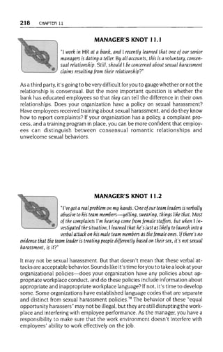 218 CHAPTER 11
MANAGER'S KNOT 11.1
"I work in HR at a bank, and I recently learned that one of our senior
managers is dating a teller. By all accounts, this is a voluntary, consen-
sual relationship. Still, should I be concerned about sexual harassment
claims resulting from their relationship?"
As a third party,it's going to be very difficult for you to gauge whether or not the
relationship is consensual. But the more important question is whether the
bank has educated employees so that they can tell the difference in their own
relationships. Does your organization have a policy on sexual harassment?
Have employees received trainingabout sexual harassment, and do they know
how to report complaints? Ifyour organization has a policy, a complaint pro-
cess, and a trainingprogram in place, you can be more confident that employ-
ees can distinguish between consensual romantic relationships and
unwelcome sexual behaviors.
MANAGER'S KNOT 11.2
"I've got a real problem on my hands. One of our team leaders is verbally
abusive to his team members—yelling, swearing, things like that. Most
of the complaints I'm hearing come from female staffers, but when I in-
vestigated the situation,I learned that he's just as likely to launch intoa
verbal attack on his male team members as the female ones. f there's no
evidence that the team leader is treating people differently based on their sex,it's not sexual
harassment, isit?"
It may not be sexual harassment. But that doesn't mean that these verbal at-
tacks are acceptable behavior. Sounds like it's time foryou to take a look at your
organizational policies—does your organization have any policies about ap-
propriate workplace conduct, and do these policies include informationabout
appropriate and inappropriate workplace language? Ifnot, it's time to develop
some. Some organizations have established language codes that are separate
and distinct from sexual harassment policies.58
The behavior of these "equal
opportunity harassers" may not be illegal, but they are still disruptingthe work-
place and interfering with employee performance. As the manager, you have a
responsibility to make sure that the work environment doesn't interferewith
employees' ability to work effectively on the job.
 