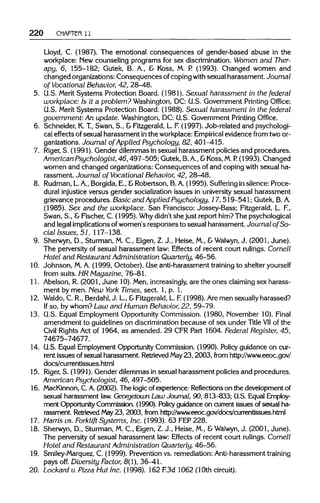 220 CHAPTER 11
Lloyd, C. (1987). The emotional consequences of gender-based abuse in the
workplace: New counseling programs for sex discrimination.Women and Ther-
apy, 6, 155-182; Gutek, B. A., & Koss, M. P. (1993). Changed women and
changed organizations:Consequences ofcopingwith sexual harassment. Journal
of Vocational Behavior, 42, 28-48.
5. G.S. Merit Systems Protection Board. (1981). Sexual harassment in the federal
workplace: Is it a problem? Washington, DC: G.S. Government Printing Office;
U.S. Merit Systems Protection Board. (1988). Sexual harassment in the federal
government: An update. Washington, DC: G.S. Government Printing Office.
6. Schneider, K.T.,Swan, S., & Fitzgerald,L. F.(1997). Job-related and psychologi-
cal effects of sexual harassment inthe workplace:Empirical evidence from two or-
ganizations. Journal of Applied Psychology, 82, 401-415.
7. Riger, S. (1991). Gender dilemmas in sexual harassment policies and procedures.
American Psychologist, 46, 497-505;Gutek,B.A., &Koss, M.P. (1993). Changed
women and changed organizations: Consequences of and coping with sexual ha-
rassment. Journal of Vocational Behavior, 42, 28-48.
8. Rudman,L.A., Borgida,E., &Robertson, B. A.(1995). Suffering in silence: Proce-
dural injustice versus gender socialization issues in university sexual harassment
grievance procedures. Basic and Applied Psychology, 17, 519-541; Gutek, B. A.
(1985). Sex and the workplace. San Francisco: Jossey-Bass; Fitzgerald, L.F.,
Swan, S., &Fischer, C. (1995). Whydidn't she just report him?The psychological
and legalimplicationsofwomen's responses to sexual harassment. Journal of So-
cial Issues, 51, 117-138.
9. Sherwyn, D., Sturman, M. C., Eigen, Z.J., Heise, M., &Walwyn, J. (2001, June).
The perversityof sexual harassment law: Effects of recent court rulings. Cornell
Hotel and Restaurant Administration Quarterly, 46-56.
10. Johnson, M.A. (1999, October). Use anti-harassment training to shelter yourself
from suits. HR Magazine, 76-81.
11. Abelson, R. (2001, June 10). Men,increasingly, are the ones claimingsex harass-
ment by men. New York Times, sect. 1, p. 1.
12. Waldo, C. R., Berdahl, J. L, &Fitzgerald,L. F.(1998). Aremen sexually harassed?
If so, by whom? Law and Human Behavior, 22, 59-79.
13. G.S. Equal Employment OpportunityCommission. (1980, November 10). Final
amendment to guidelines on discrimination because of sex under Title VIIof the
Civil Rights Act of 1964,as amended. 29 CFR Part 1604.Federal Register, 45,
74675-74677.
14. G.S. Equal Employment OpportunityCommission. (1990). Policy guidance on cur-
rent issues of sexual harassment. RetrievedMay23, 2003, fromhttp://www.eeoc.gov/
docs/currentissues.html
15. Riger, S. (1991). Gender dilemmas insexual harassment policies and procedures.
American Psychologist, 46, 497-505.
16. MacKinnon, C. A.(2002). The logicof experience: Reflections on the developmentof
sexual harassment law.Georgetown Law Journal, 90, 813-833; G.S. EqualEmploy-
ment OpportunityCommission. (1990). Policy guidance on currentissues of sexual ha-
rassment. Retrieved May23, 2003, from hr4)://www.eeoc.gov/docs/currentissues.html
17. Harris vs. Forklift Systems, Inc. (1993). 63 FEP228.
18. Sherwyn, D., Sturman, M. C., Eigen, Z.J., Heise, M., &Walwyn, J. (2001, June).
The perversityof sexual harassment law: Effects of recent court rulings.Cornell
Hotel and Restaurant Administration Quarterly, 46-56.
19. Smiley-Marquez, C. (1999). Preventionvs. remediation: Anti-harassment training
pays off. Diversity Factor, 8(1), 36-41.
20. Lockard v. Pizza Hut Inc. (1998). 162 F.3d1062(10th circuit).
 