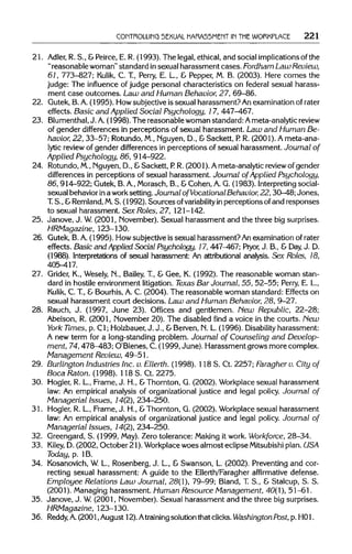 CONTROLLING SEXUAL HARASSMENT IN THE WORKPLACE 221
21. Adler, R. S., &Peirce,E. R. (1993). The legal,ethical,and social implications of the
"reasonable woman" standard insexual harassment cases.FordhamLaw Review,
61, 773-827; Kulik, C. T., Perry, E. L., & Pepper, M. B. (2003). Here comes the
judge: The influence of judge personal characteristics on federal sexual harass-
ment case outcomes. Law and Human Behavior, 27, 69-86.
22. Gutek, B.A. (1995). How subjectiveis sexual harassment? An examination of rater
effects. Basic and Applied Social Psychology, 17, 447-467.
23. Blumenthal, J. A.(1998). The reasonable woman standard:Ameta-analytic review
of gender differences in perceptions of sexual harassment. Law and Human Be-
havior, 22, 33-57; Rotundo,M., Nguyen, D., &Sackett, P. R. (2001). Ameta-ana-
lytic review of gender differences in perceptions of sexual harassment. Journal of
Applied Psychology, 86, 914-922.
24. Rotundo,M., Nguyen, D., &Sackett, P. R. (2001). Ameta-analyticreview of gender
differences in perceptions of sexual harassment. Journal of Applied Psychology,
86, 914-922;Gutek, B.A.,Morasch,B., &Cohen, A.G. (1983). Interpreting social-
sexual behaviorina work setting. Journal of Vocational Behavior,22, 30—48; Jones,
T. S., &Remland, M.S. (1992). Sources ofvariability in perceptions of and responses
to sexual harassment. Sex Roles, 27, 121-142.
25. Janove, J. W.(2001, November).Sexual harassment and the three bigsurprises.
HRMagazine, 123-130.
26. Gutek, B.A. (1995). How subjective is sexualharassment? An examinationofrater
effects. Basic and Applied Social Psychology, 17, 447-467;Pryor, J. B., & Day, J. D.
(1988). Interpretationsof sexual harassment: An attributional analysis. Sex Roles, 18,
405-417.
27. Grider, K., Wesely, N., Bailey, T., & Gee, K. (1992). The reasonable woman stan-
dard in hostile environmentlitigation. Texas Bar Journal, 55, 52-55; Perry, E.L.,
Kulik, C. T.,& Bourhis,A. C. (2004). The reasonable woman standard: Effects on
sexual harassment court decisions. Law and Human Behavior, 28, 9-27.
28. Rauch, J. (1997, June 23). Offices and gentlemen. New Republic, 22-28;
Abelson, R. (2001, November 20).The disabled find a voice in the courts. New
York Times, p. Cl; Holzbauer, J. J., &Berven,N. L (1996). Disability harassment:
A new term for a long-standing problem. Journal of Counseling and Develop-
ment, 74,478-483; O'Blenes, C.(1999, June). Harassment growsmore complex.
Management Review, 49-51.
29. Burlington Industries Inc. v. Ellerth. (1998). 118 S. Ct. 2257; Faragher v. City of
Boca Raton. (1998). 118 S. Ct. 2275.
30. Hogler, R. L, Frame, J. H., &Thornton, G. (2002). Workplace sexual harassment
law: An empirical analysis of organizational justice and legal policy. Journal of
Managerial Issues, 14(2), 234-250.
31. Hogler, R. L, Frame, J. H., &Thornton, G. (2002). Workplace sexual harassment
law: An empirical analysis of organizational justice and legal policy. Journal of
Managerial Issues, 14(2), 234-250.
32. Greengard, S. (1999, May).Zero tolerance: Making it work.Workforce, 28-34.
33. Kiley, D. (2002, October 21). Workplace woes almost eclipse Mitsubishi plan. USA
Today, p. 1B.
34. Kosanovich,W.L., Rosenberg, J. L., & Swanson, L. (2002). Preventingand cor-
recting sexual harassment: A guide to the Ellerth/Faragheraffirmative defense.
Employee Relations Law Journal, 28(1), 79-99; Bland, T. S., & Stalcup, S. S.
(2001). Managingharassment. Human Resource Management, 40(1), 51-61.
35. Janove, J. W.(2001, November).Sexual harassment and the three bigsurprises.
HRMagazine, 123-130.
36. Reddy, A.(2001, August 12).Atraining solutionthatclicks.Washington Post, p. HO1.
 