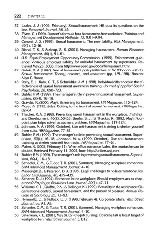 222 CHAPTER 11
37. Laabs, J. J. (1995, February). Sexual harassment: HRputs its questions on the
line. Personnel Journal, 36-45.
38. Flynn, G. (1999). Dupont's formula fora harassment-freeworkplace. Training and
Management Development Methods, 13, 9.01-9.04.
39. Canoni, J. D. (1999). Sexual harassment: The new liability. Risk Management,
46(1), 12-16.
40. Bland, T. S., & Stalcup, S. S. (2001). Managing harassment. Human Resource
Management, 40(1), 51-61.
41. G.S. Equal Employment Opportunity Commission. (1999). Enforcement guid-
ance: Vicarious employer liability for unlawful harassment by supervisors. Re-
trieved May23, 3003, from http://www.eeoc.gov/docs/harassment.html
42. Gutek, B. A. (1997). Sexual harassment policyinitiatives.InW.O'Donohue (Ed.),
Sexual harassment: Theory, research, and treatment (pp. 185-198). Boston:
Allyn & Bacon.
43. Perry, E. L., Kulik, C. T.,&Schmidtke,J. M.(1998). Individual differences in the ef-
fectiveness of sexual harassment awareness training. Journal of Applied Social
Psychology, 28, 698-723.
44. Buhler, P. M. (1999). The manager's role in preventingsexual harassment. Super-
vision, 60(4), 16-18.
45. Gravdal, K. (2000, May).Screening for harassment. HR Magazine, 115-124.
46. Meyer, A. (1992, July). Getting to the heart of sexual harassment. HRMagazine,
82-84.
47. Thacker, R. A. (1992). Preventingsexual harassment in the workplace. Training
and Development,46(2), 50-53; Bresler, S. J., &Thacker, R. (1993, May). Four-
point plan helps solve harassment problem.HRMagazine, 117-124.
48. Johnson, M.A. (1999, October). Use anti-harassment training to shelter yourself
from suits. HRMagazine, 77-81.
49. Buhler, P. M.(1999). The manager's role in preventing sexual harassment. Super-
vision, 60(4), 16-18; Johnson, M. A. (1999, October). Use anti-harassment
training to shelter yourself from suits. HRMagazine, 77-81.
50. Maher, K. (2003, February 11). When office romancefizzles,the heartache can be
double. Retrieved February 11, 2003, from http://online.wsj.com
51. Buhler, P. M.(1999). The manager's rolein preventing sexualharassment. Supervi-
sion, 60(4), 16-18.
52. Schaefer, C. M., & Tudor, T.R. (2001, Summer). Managingworkplace romances.
SAM Advanced Management Journal, 4-10.
53. Massengill, D.,&Peterson, D.J. (1995). Legalchallenges to no fraternization rules.
Labor Law Journal, 46, 429-435.
54. Schaner, D.J. (1994). Romance inthe workplace: Should employers act as chap-
erones? Employee Relations Law Journal, 20(1), 47-71.
55. Williams, C. L., Giuffre, P. A., &Dellinger, K. (1999). Sexuality in the workplace:Or-
ganizational control, sexual harassment, and the pursuit of pleasure. Annual Re-
view of Sociology, 25, 73-93.
56. Hymowitz, C., & Pollock, E. J. (1998, February4). Corporate affairs. Wall Street
Journal, pp. Al, A8.
57. Schaefer, C. M., & Tudor, T.R. (2001, Summer). Managingworkplace romances.
SAM Advanced Management Journal, 4-10.
58. Silverman, R. E. (2001, May8). On-the-job cursing:Obscene talk is latest targetof
workplace ban. Wall Street Journal, p. B12.
 
