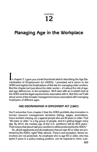 CHAPTER
12
Managing Age in the Workplace
In chapter 2, I gave you a brief thumbnailsketch describing the AgeDis-
crimination in Employment Act (ADEA). I promised we'd return to the
ADEA and explorethe implicationsof this lawfor managing older workers.
But this chapter isn'tjust about the olderworker—it'sabout the roleof age,
and age differences, in the workplace. We'll start with an in-depth look at
the ADEA and the legal requirements associated with it. But then we'll talk
about some ofthe broader management issues associated with managing
employees of different ages.
AGE DISCRIMINATION IN EMPLOYMENT ACT (1967)
You'll remember from chapter 2 that the ADEA prohibits discriminationin
human resource management decisions (hiring, wages, promotions,
hours worked,training, etc.) against people who are 40 years or older.That
"40 years or older" is a big group of people, and it's getting bigger every
day. By 2010, the median age of the U.S. workforce will be 40.6 years.1
That means that about half yourworkforce will be protected bythe ADEA.2
So, all job applicants and allemployees that are age 40 or older are pro-
tected bythe ADEA, right?Well, almost. There's one exception. Senior ex-
ecutives are not protected. An employee who is age 65 or older, who has
spent 2 years in a policy-making position, can be required to retire.Law-
223
 