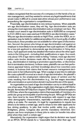 224 CHAPTER 12
makers recognized that the success of a company is inthe hands of its se-
nior management, and they wanted to remove any legal impediments that
would make it difficult to unseat executives whose poor performance was
jeopardizing the organization's competitiveness.
Financially, age discriminationis very serious business. When plaintiffs
win age discriminationcases, they win big. Age discrimination suits are
among the most expensive discriminationsuits an employer can face. The
median court award in age discrimination suits is $269,000 as compared
to $121,000 in race cases and just $100,000 in sex discriminationcases.3
Why are age discriminationawards so high? First, under the ADEA, an or-
ganization may be liable for additionalpenalties ifit is found guilty of willful
misconduct; these penalties are not availableforother types ofdiscrimina-
tion. Second, the person who brings an age discriminationsuit against an
employer is more likely to be an employee than a job applicant. It's difficult
for a lone job applicant to demonstrate age discrimination in hiring deci-
sions. Ajob applicantrarely has detailed information about the other appli-
cants in the hiring pool—including their qualifications or ages. As a result,
only about 10%of age claims relate to hiring.4
Instead, most age discrimi-
nation suits involve decisions made after the older worker is employed
(e.g., discriminationin trainingor promotion opportunities, ordiscrimina-
tion interminationdecisions). Inthese cases, plaintiffs can use their perfor-
mance appraisal history, and their knowledge about how coworkers were
treated, to buttress their claims that human resource management deci-
sions were in fact influenced by age. When a judge or jury tries to estimate
the costs a plaintiff incurred as a result of age discrimination, the plaintiff's
contribution to the employment relationship (years of service) and the
costs resulting from the discrimination (e.g., the lost wages associated
with a terminationor a promotion denial) may boost the sizeofthe award.
An organizationaccused of age discrimination can tryto defend itself in
one oftwoways. First, the organization might claim that age isa BFOQfor
thejob. Remember BFOQs from chapter 2? BFOQs are limited exceptions
to EEOlaw, where the organizationclaims that essentially all members ofa
particular group are incapable of performing the job. AlthoughBFOQs are
rare, there tend to be more BFOQ exceptions with respect to age than
other demographic characteristics, especially in situations where public
safety is at stake. For example, it's legal for organizations to require bus
drivers to be below a certain age, and to refuse to hire older applicantsfor
bus driving positions. In jobs that involve public safety (e.g., police,
firefighters, pilots), Congress also permits mandatory retirement. Em-
ployers can force employees in these jobs to retire (or transfer into other
jobs) when they reach a certain age.5
Alternatively, the organization might argue that its decision was based
on an RFOA. RFOA stands for a "reasonable factor other than age." An
 