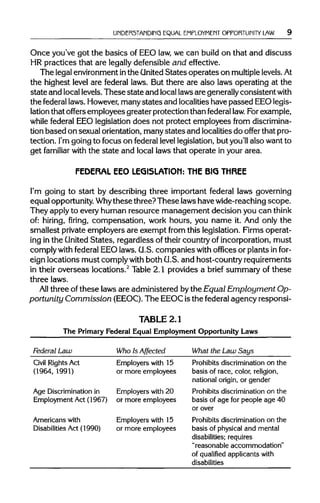 UNDERSTANDING EQUAL EMPLOYMENT OPPORTUNITY LAW
Once you've got the basics of EEO law,we can build on that and discuss
HR practices that are legallydefensible and effective.
The legal environment inthe United States operates on multiplelevels.At
the highest level are federal laws. But there are also laws operating at the
state and locallevels.These state and local lawsare generallyconsistentwith
the federallaws. However,manystates and localitieshave passed EEOlegis-
lation that offers employees greater protection than federal law.Forexample,
while federal EEO legislation does not protect employees from discrimina-
tion based on sexual orientation, manystates and localitiesdo offer that pro-
tection. I'm going to focus on federal levellegislation, but you'll also want to
get familiar with the state and local laws that operate in your area.
FEDERAL EEO LEGISLATION: THE BIG THREE
I'm going to start by describing three important federal laws governing
equal opportunity.Whythesethree? These laws have wide-reaching scope.
They apply to every human resource management decision you can think
of: hiring, firing, compensation, work hours, you name it. And only the
smallest private employers are exempt from this legislation. Firms operat-
ing in the United States, regardless of their country of incorporation, must
comply withfederal EEO laws. G.S. companies withoffices or plants in for-
eign locations must comply with both G.S. and host-country requirements
in their overseas locations.2
Table 2.1 provides a brief summary of these
three laws.
All three of these laws are administered bythe Equal Employment Op-
portunity Commission (EEOC).The EEOC isthe federal agency responsi-
TABLE2.1
The Primary Federal Equal Employment Opportunity Laws
Federal Law Who Is Affected What the Law Says
Civil Rights Act
(1964, 1991)
Age Discrimination in
Employment Act (1967)
Employers with 15
or more employees
Employers with 20
or more employees
Prohibits discrimination on the
basis of race, color, religion,
national origin, or gender
Prohibits discrimination on the
basis of age for people age 40
Americans with
Disabilities Act (1990)
Employers with 15
or more employees
or over
Prohibits discrimination on the
basis of physical and mental
disabilities; requires
"reasonable accommodation"
of qualified applicants with
disabilities
 