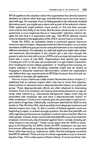 MANAGING AGE IN THE WORKPLACE 225
RFOA applies to the situation where the organizationhas directlybased its
decision on a factor other than age, and that factor turns out to be associ-
ated with age. For example, ifyou're hiring people to do extremelydetailed
laboratory work,you might use a vision test as part ofthe selection criteria.
Older applicants might perform more poorly on this test than younger
ones and be less likely to be hired. But because visual acuity is a job re-
quirement, a court might see this as a "reasonable" selection criterion de-
spite the fact that it is associated with age. This RFOA defense causes
some ambiguityinthe applicationofthe ADEA, as you'll see ina minute.
Under the ADEA, an individual clearly is protected against disparate
treatment discrimination.Disparate treatment discrimination occurs when
members ofdifferent groups receive unequaltreatment or are evaluated by
different standards. Forexample, an olderjob applicant might claim dispa-
rate treatment discrimination if she doesn't get a job even though she
passed a selection test with a score of95%and a younger job applicantwas
hired with a score of only 80%. Organizations that specify age ranges
("looking for a 20- to 30-year-old receptionist") or age-related characteris-
tics ("looking for recent college graduates" or "looking to hire a young, en-
ergetic waitress") in their recruiting materials might also be viewed as
engaging in disparate treatment discrimination (unless the organization
can defend their age requirements as BFOQs) because they limit job op-
portunities to younger job applicants.
Adverse impact claims are a little trickier. Remember that in chapter 2,I
explained that an adverse impact claim only has to show that organiza-
tional policies or decisions have a disproportionate impact on aparticular
group. These disproportionate effects are often observed indownsizing
contexts. Even ifan employer isn't basing downsizing decisions on age di-
rectly, other criteria (e.g., educational background, salary costs) may be
associated with employee age and have a disproportionate impact on
older employees. Courts once routinely gave the green light to adverse im-
pact claims of age bias. Historically, courts have said that the ADEA is very
similar to TitleVIIof the CRA, whichprohibits both disparate treatment and
adverse impact (see chap. 2). But a number of federal appeals courts are
beginning to reject, or at least strongly question, the idea that plaintiffs can
claim age bias just because an employer's actions have a harsher effect on
older people. Instead, these courts insist that plaintiffs must show thattheir
employer intentionally discriminated against them—simply showing ad-
verse impact is not enough.6
These courts argue that the ADEA is analo-
gous to the Equal PayAct (EPA). Under the EPA,employers can pay men
and women differently as long as the differential is based on a reasonable
factor other than sex (e.g., experience, skills). See the ambiguity caused by
that RFOAdefense? There are lots of criteriaorganizations use indownsiz-
ing (see chap. 10 for a discussion of these criteria).Ifcourts see thesecrite-
 
