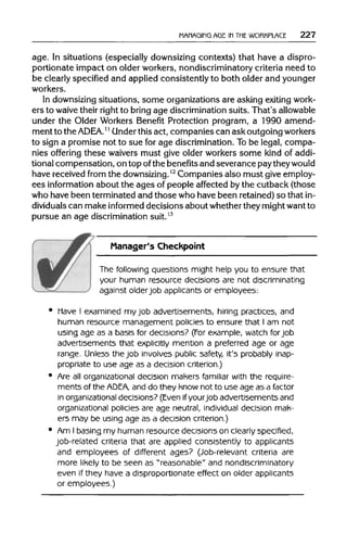 MANAGING AGE IN THE WORKPLACE 227
age. In situations (especiallydownsizingcontexts) that have a dispro-
portionate impact on older workers, nondiscriminatory criteria need to
be clearly specifiedand applied consistently to both older and younger
workers.
In downsizing situations, some organizationsare asking exitingwork-
ers to waive their right to bring age discrimination suits. That's allowable
under the Older Workers Benefit Protection program, a 1990 amend-
ment to theADEA.11Under thisact, companies can ask outgoingworkers
to sign a promise not to sue for age discrimination. Tobe legal, compa-
nies offering these waivers must give older workers some kind of addi-
tional compensation, on top ofthe benefitsand severance paytheywould
have received from the downsizing.12
Companies also must give employ-
ees information about the ages of people affected by the cutback (those
who have been terminated and those who have been retained)so thatin-
dividuals can make informed decisions about whethertheymightwantto
pursue an age discrimination suit.13
Manager's Checkpoint
The following questions might help you to ensure that
your human resource decisions are not discriminating
against olderjob applicants or employees:
Have I examined my job advertisements, hiring practices, and
human resource management policies to ensure that I am not
using age as a basis for decisions? (For example, watch for job
advertisements that explicitly mention a preferred age or age
range. Unless the job involves public safety, it's probably inap-
propriate to use age as a decision criterion.)
Are all organizational decision makers familiar with the require-
ments of the ADEA, and do they know not to use age as a factor
in organizationaldecisions? (Evenif yourjob advertisements and
organizational policies are age neutral, individual decision mak-
ers may be using age as a decision criterion.)
Am I basing my human resource decisions on clearly specified,
job-related criteria that are applied consistently to applicants
and employees of different ages? (Job-relevant criteria are
more likely to be seen as "reasonable" and nondiscriminatory
even if they have a disproportionate effect on older applicants
or employees.)
 