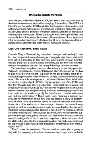 228 CHAPTER 12
MANAGING OLDER WORKERS
Now that you're familiar with the ADEA, let's take a step back and look at
the broader issues associated with managing older workers. The ADEA isa
little different from other EEO laws inthat itonlyprotects older workers and
not younger ones. Whydo older workers need legal protection inthe work-
place? Older people, and older workers inparticular,tend to be associated
with negative stereotypes. These stereotypes limit the opportunities that
are availableto older job applicants and older employees. Stereotypes can
influence any human resource decision, but I'll focus on two areas that are
particularly problematic for older people: hiring and training.
Older Job Applicants: Entry Issues
Consider Mary, a 50-something downsized manager back on the job mar-
ket. Mary responded to an ad asking for managerial experience, and she's
been called in for a face-to-face interview.What's going through the inter-
viewer's mind? Let's listen in on his thoughts, and see how well the inter-
viewer's impressions jive with the research findings on older workers.
The interviewer may be concerned about Mary's productivity potential.
"After all," the interviewerthinks, "this is ajob where the person we hire has
to pull his or her own weight—a person of her age probably can't do it."
Many managers expect older workers to be less productive than younger
ones.14
For example, management consultants Watson WyattWorldwide
conducted a national poll of CEOs. Eighty-eight percent of the CEOs said
that they thought age affects productivity—withmost CEOs saying that
productivity peaks around age 43.15
Strike one! Negativebeliefsabout the
relation between age and productivityare broad and sweeping—and often
inaccurate. Across a wide range ofjobs, there's a zero correlation between
age and job performance.16
That's right—zero. Knowing a person's age
provides no information about how well the person is likely to perform.
Manual labor tasks with intense speed or physical demands may some-
times place older workers at a disadvantage. However, the research sug-
gests that, withincreased experience, older workers develop effective work
strategies that compensate for declines inspeed, with no noticeable effect
on overallproductivity.17
Inmany sales positions, olderworkers tend to out-
perform younger ones, partly because the older worker has accumulated
more knowledge about the product and experience with customers.And
for white-collar jobs, like the managerial position Mary is being considered
for, experience is generallya better predictor of performance than chrono-
logical age.18
"Fine," thinks the interviewer."But we need someone who is going to
stay with the company a long time. Awoman Mary's age, she's probably
 