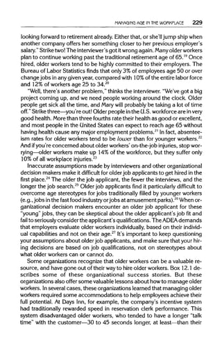 MANAGING AGE IN THE WORKPLACE 229
looking forward to retirement already. Eitherthat, or she'll jump ship when
another company offers her something closer to her previous employer's
salary." Strike two! The interviewer's got itwrong again. Manyolder workers
plan to continue working past the traditionalretirement age of 65.19
Once
hired, older workers tend to be highly committed to their employers. The
Bureau of Labor Statistics finds that only 3% of employees age 50 or over
changejobs in any given year, compared with 10%of the entire labor force
and 12%of workers age 25 to 34.20
"Well, there's another problem," thinks the interviewer."We've got a big
project coming up, and we need people working around the clock. Older
people get sick all the time, and Marywill probably be taking a lot of time
off." Strike three—you're out! Older people inthe U.S. workforceare invery
good health. More than three fourths rate their health as good or excellent,
and most people in the United States can expect to reach age 65 without
having health cause any major employment problems.21
In fact, absentee-
ism rates for older workers tend to be lower than for younger workers.22
And ifyou're concerned about older workers' on-the-job injuries, stopwor-
rying—older workers make up 14% of the workforce, but they suffer only
10% of all workplace injuries.23
Inaccurate assumptions made by interviewers and other organizational
decision makers make it difficult for older job applicants to get hired in the
firstplace.24
The older the job applicant, the fewer the interviews, and the
longer the job search.25
Older job applicants find it particularlydifficult to
overcome age stereotypes for jobs traditionallyfilledby younger workers
(e.g., jobs inthe fast food industryorjobs at amusement parks).26
When or-
ganizational decision makers encounter an older job applicant for these
"young" jobs, they can be skeptical about the older applicant's job fit and
fail to seriously consider the applicant's qualifications. The ADEA demands
that employers evaluate older workers individually, based on their individ-
ual capabilities and not on their age.27
It's important to keep questioning
your assumptions about older job applicants, and make sure that yourhir-
ing decisions are based on job qualifications, not on stereotypes about
what older workers can or cannot do.
Some organizations recognize that older workers can be a valuable re-
source, and have gone out of their wayto hire older workers. Box 12.1 de-
scribes some of these organizational success stories. But these
organizations also offer some valuable lessons about howto manage older
workers. Inseveral cases, these organizations learned that managing older
workers required some accommodations to help employees achieve their
full potential. At Days Inn, for example, the company's incentive system
had traditionally rewarded speed in reservation clerk performance. This
system disadvantaged older workers, who tended to have a longer "talk
time" with the customer—30 to 45 seconds longer, at least—than their
 