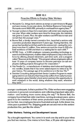 230 CHAPTER 12
BOX 12.1
Proactive Efforts to EmployOlder Workers
x Monsanto Co. brings back retirees as temps or part-timers to fill gaps
and save money. Inone year alone, the RetireeResource Corps saved
Monsanto some $600,000, primarily inoverhead from agency fees.28
x Younger workersin Days Inn'sreservation call center were stayingonly
one year. When older workerswere hired for those jobs, the retention
rate grewto 3 years. Plus, the older workers cost 64%less to train and
recruit than the younger ones.29
x Bonne Bell, a family-owned cosmetics firm, launched a seniors-only
cosmetics production department 5 years ago. During that time, the
group has handled workthat used to be outsourced—saving the com-
pany more than $1million. Now, seniors account for close to 20%ofa
total workforce of 500 and there is a waiting list for each shift.30
x MITRE Corp., a 5,000 employee company providing technology re-
search and development, enables older employees to stay inthe work-
force by offering phased retirement, part-time work, and a program
called "Reserves at the Ready." This program allowsemployees with at
least 10 years of company service to become part-time on-call em-
ployees staffing projects throughout the corporation.31
x Vita Needle Co., a manufacturerof stainless-steel tubes and hypoder-
mic needles, boasts that it has never asked anyone to retire in its 70-
year history. The average age of its workforce is in the low 70s.32
x Deloitte Consulting designed theirSenior Leaders Program to retain
aging talent in an industry that frequently suffers from early burnout.
The program gives Deloitte's best senior partners the opportunityto
work anywhere in the world, doing whatever they want, whenever
they want.33
younger counterparts. Isthat a problem? No. Older workers were engaging
customers in personal conversations and collecting important sales infor-
mation—and booking more rooms along the way.34
At Bonne Bell, the
company found that their older machines, running at a slower pace, were a
good fit to the members of their senior production team. Ifthe machines
ran too fast, new employees became frustrated and quit. Isthe slower ma-
chine pace a problem? No. Shipping goals are set and met on the seniors'
production line, just like the others.35
Older Workers: Training and Development Issues
Try a thought experiment. Youcome in to work one day and in your inbox
you find two memos. One memo is from Stan, a 30-year-old engineer re-
 