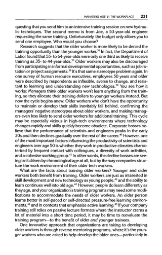 MANAGING AGE IN THEWORKPLACE 231
questing that you send him to an intensive trainingsession on new hydrau-
lic techniques. The second memo is from Joe, a 53-year-old engineer
requesting the same training.Unfortunately, the budget only allows you to
send one employee. Who would you choose?
Research suggests that the older worker is more likely to be denied the
training opportunity than the younger worker.36
In fact, the Department of
Labor found that 55- to 64-year-olds were onlyone thirdas likely to receive
training as 35- to 44-year-olds.37
Older workers may also be discouraged
from participating ininformal developmental opportunities, such as job ro-
tation or project assignments.38
It's that same stereotype problem again.In
one survey of human resource executives, employees 50 years and older
were described by respondents as inflexible, averse to change, and resis-
tant to learning and understanding new technologies.39
You see how it
works: Managers think older workers won't learn anything from the train-
ing, so they allocate their training dollars to younger workers instead. But
now the cycle begins anew: Older workers who don't have the opportunity
to maintain or develop their skills inevitably fall behind, confirming the
managers' negative stereotypes about older workers, and making manag-
ers even less likely to send older workers for additional training.This cycle
may be especially vicious in high-tech environments where technology
changes rapidly and skillsquicklybecome obsolete. Corporate bosses be-
lieve that the performance of scientists and engineers peaks in the early
30s and then declines graduallyover the rest ofthe career.40
However, one
of the most important factors influencing the productivityof scientists and
engineers over age 50 is whether they work in productive climates charac-
terized by frequent contact with colleagues, a diversity of work activities,
and a cohesiveworkinggroup.41
Inother words, the decline bosses are see-
ing isn't drivenbychronological age at all,but bythe waycompanies struc-
ture the work environment of their older tech workers.
What are the facts about training older workers? Younger and older
workers both benefit from training. Older workers are just as interested in
skill development and newtechnology as young people,42
and the ability to
learn continues well into old age.43
However, people do learn differently as
they age, and yourorganization's trainingprograms may need some modi-
fications to accommodate the needs of older workers. An older person
learns better in self-paced or self-directed pressure-free learningenviron-
ments,44
and in contexts that emphasize active learning.45
Ifyour company
training still relies on passive lecture formats where the instructor crams a
lot of material into a short time period, it may be time to reevaluate the
training program—to the benefit of older and younger trainees.
One innovative approach that organizations are taking to developing
older workers isthrough reverse mentoring programs, where it's the youn-
ger workers who are asked to help develop the older ones—particularly in
 