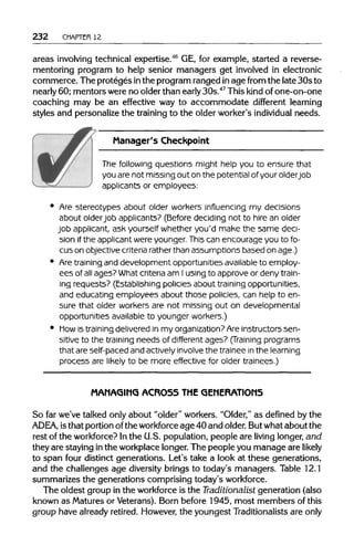 232 CHAPTER 12
areas involving technical expertise.46
GE, for example, started a reverse-
mentoring program to help senior managers get involved in electronic
commerce. The proteges inthe programranged inage from the late 30s to
nearly 60; mentors were no olderthan early 30s.47
Thiskind of one-on-one
coaching may be an effective way to accommodate different learning
styles and personalizethe training to the older worker's individual needs.
Manager's Checkpoint
The following questions might help you to ensure that
you are not missing out on the potential of your older job
applicants or employees:
Are stereotypes about older workers influencing my decisions
about olderjob applicants? (Before deciding not to hire an older
job applicant, ask yourself whether you'd make the same deci-
sion if the applicant were younger. This can encourage you to fo-
cus on objective criteria rather than assumptions based on age.)
Are training and development opportunities available to employ-
ees of all ages? What criteria am I using to approve or deny train-
ing requests? (Establishing policies about training opportunities,
and educating employees about those policies, can help to en-
sure that older workers are not missing out on developmental
opportunities availableto younger workers.)
Mow is training delivered in my organization?Are instructors sen-
sitive to the training needs of different ages? (Training programs
that areself-paced and actively involve the trainee in the learning
process are likely to be more effective for older trainees.)
MANAGING ACROSS THE GENERATIONS
So far we've talked onlyabout "older" workers. "Older,"as defined by the
ADEA, isthat portion ofthe workforce age 40 and older. Butwhat about the
rest of the workforce? Inthe U.S. population,people are living longer, and
they are staying inthe workplacelonger.The people you manage are likely
to span four distinct generations. Let's take a look at these generations,
and the challenges age diversity brings to today's managers. Table 12.1
summarizes the generations comprising today's workforce.
The oldest group in the workforce is the Traditionalist generation (also
known as Maturesor Veterans).Born before 1945, most members ofthis
group have already retired. However,the youngest Traditionalists are only
 
