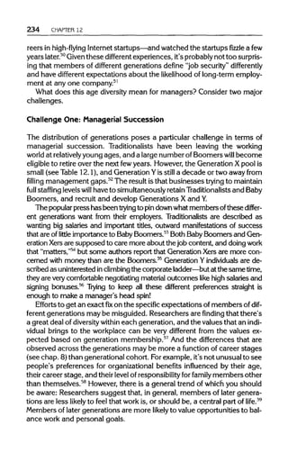 234 CHAPTER 12
reers in high-flying Internetstartups—and watched the startups fizzle afew
years later.50
Given these different experiences, it's probably not toosurpris-
ing that members of different generations define "job security" differently
and have different expectations about the likelihood of long-term employ-
ment at any one company.51
What does this age diversity mean for managers? Consider two major
challenges.
Challenge One: Managerial Succession
The distributionof generations poses a particular challenge in terms of
managerial succession. Traditionalists have been leaving the working
world at relativelyyoung ages, and a large number ofBoomers will become
eligible to retire over the next fewyears. However, the Generation Xpool is
small (see Table 12.1), and GenerationYis still a decade or two away from
filling management gaps.52
The result isthat businesses trying tomaintain
full staffing levels will have to simultaneously retain Traditionalists and Baby
Boomers, and recruit and develop Generations X andY.
The popularpress has been trying to pindownwhatmembers ofthese differ-
ent generations want from their employers. Traditionalists are described as
wanting big salaries and important titles, outward manifestations of success
that are oflittle importance to BabyBoomers.53
Both BabyBoomers and Gen-
eration Xers are supposed to care more about the job content, and doingwork
that "matters,"54
but some authors report that GenerationXers are more con-
cerned with money than are the Boomers.55
Generation Yindividualsare de-
scribed as uninterested inclimbing the corporate ladder—but at the same time,
they are very comfortablenegotiating materialoutcomes like high salaries and
signing bonuses.56
Trying to keep all these different preferences straight is
enough to make a manager's head spin!
Efforts to get an exact fixon the specific expectations of members of dif-
ferent generations may be misguided. Researchers are finding that there's
a great deal of diversity within each generation, and the values that an indi-
vidual brings to the workplace can be very different from the values ex-
pected based on generation membership.57
And the differences that are
observed across the generations may be more a function of career stages
(see chap. 8)than generational cohort. Forexample, it's not unusualto see
people's preferences for organizationalbenefits influenced by their age,
their career stage, and theirlevel of responsibility for family members other
than themselves.58
However,there is a general trend of which you should
be aware: Researchers suggest that, in general, members of later genera-
tions are less likely to feel that work is, or should be, a central part of life.59
Members of later generations are more likely to value opportunities to bal-
ance work and personal goals.
 