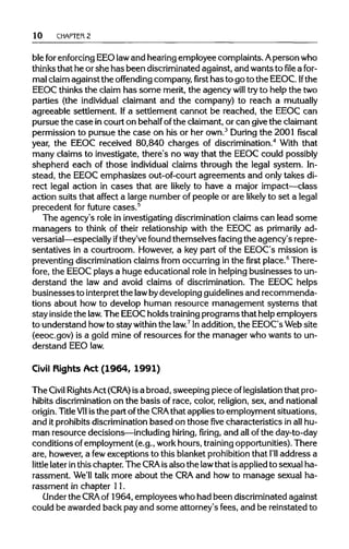 10 CHAPTER 2
ble forenforcingEEO lawand hearingemployee complaints. Aperson who
thinks that he orshe has been discriminated against, and wants tofilea for-
mal claim against the offending company,firsthas to go to the EEOC. If the
EEOC thinksthe claim has some merit,the agency will tryto help the two
parties (the individual claimant and the company) to reach a mutually
agreeable settlement. Ifa settlement cannot be reached, the EEOC can
pursue the case incourt on behalfofthe claimant, or can givethe claimant
permission to pursue the case on his or her own.3
During the 2001 fiscal
year, the EEOC received 80,840 charges of discrimination.4
With that
many claims to investigate, there's no waythat the EEOC could possibly
shepherd each of those individual claims through the legal system. In-
stead, the EEOC emphasizes out-of-court agreements and only takes di-
rect legal action in cases that are likely to have a major impact—class
action suits that affect a large number of people or are likely to set a legal
precedent for future cases.5
The agency's role in investigating discrimination claims can lead some
managers to think of their relationship with the EEOC as primarily ad-
versarial—especially ifthey've found themselves facing the agency's repre-
sentatives in a courtroom. However, a key part of the EEOC's mission is
preventing discriminationclaims from occurring in the first place.6
There-
fore, the EEOC plays a huge educational role in helpingbusinesses to un-
derstand the law and avoid claims of discrimination. The EEOC helps
businesses to interpretthe law bydeveloping guidelines and recommenda-
tions about how to develop human resource management systems that
stay inside the law. The EEOC holds trainingprograms that help employers
to understand howto stay within the law.7
Inaddition,the EEOC's Web site
(eeoc.gov) is a gold mine of resources for the manager who wants to un-
derstand EEOlaw.
Civil Rights Act (1964, 1991)
The Civil RightsAct (CRA) is a broad, sweeping piece oflegislation that pro-
hibits discrimination on the basis of race, color, religion,sex, and national
origin. TitleVIIisthe part ofthe CRAthat applies to employment situations,
and itprohibits discrimination based on thosefivecharacteristics in all hu-
man resource decisions—including hiring, firing, and allof the day-to-day
conditions ofemployment (e.g., workhours, trainingopportunities). There
are, however, a fewexceptions to this blanket prohibitionthat I'll address a
little later inthis chapter. The CRA isalso the lawthat isappliedto sexual ha-
rassment. We'll talk more about the CRA and how to manage sexual ha-
rassment in chapter 11.
Under the CRA of 1964, employees who had been discriminated against
could be awarded back payand some attorney's fees, and be reinstated to
 