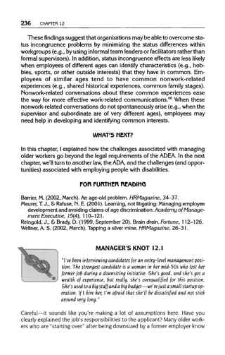 236 CHAPTER 12
These findings suggest that organizationsmaybe ableto overcome sta-
tus incongruence problems by minimizing the status differences within
workgroups (e.g., byusing informal team leaders or facilitators ratherthan
formal supervisors). In addition,status incongruence effects are less likely
when employees of different ages can identify characteristics (e.g., hob-
bies, sports, or other outside interests) that they have in common. Em-
ployees of similar ages tend to have common nonwork-related
experiences (e.g., shared historical experiences, common family stages).
Nonwork-related conversations about these common experiences ease
the way for more effective work-related communications.66
When these
nonwork-related conversations do not spontaneously arise (e.g., when the
supervisor and subordinate are of very different ages), employees may
need help in developing and identifying common interests.
WHAT'S NEXT?
In this chapter, I explained how the challenges associated with managing
older workers go beyond the legal requirements of the ADEA. In the next
chapter, we'll turn to another law, the ADA, and the challenges (andoppor-
tunities) associated with employing people withdisabilities.
FOR FURTHER READING
Barrier, M. (2002, March). An age-old problem. HRMagazine, 34-37.
Maurer, T.J., &Rafuse, N. E. (2001). Learning, not litigating: Managing employee
development and avoiding claims of age discrimination.Academy of Manage-
ment Executive, 15(4), 110-121.
Reingold, J., & Brady, D. (1999, September 20).Brain drain. Fortune, 112-126.
Wellner, A. S. (2002, March). Tapping a silver mine. HRMagazine, 26-31.
MANAGER'S KNOT12.1
"I've been interviewing candidates for an entry-level management posi-
tion. The strongest candidate is a woman in her mid~50s who lost her
former job during a downsizing initiative. She's good, and she's got a
wealth of experience, but really, she's overqualified for this position.
She's used toa big staff and a big budget—we're just a small startup op-
eration. If I hire her, I'm afraid that she'll be dissatisfied and not stick
around very long."
Careful—it sounds like you're making a lot of assumptions here. Have you
clearly explained the job's responsibilities to the applicant? Many older work-
ers who are "starting over" after being downsized by a former employer know
 